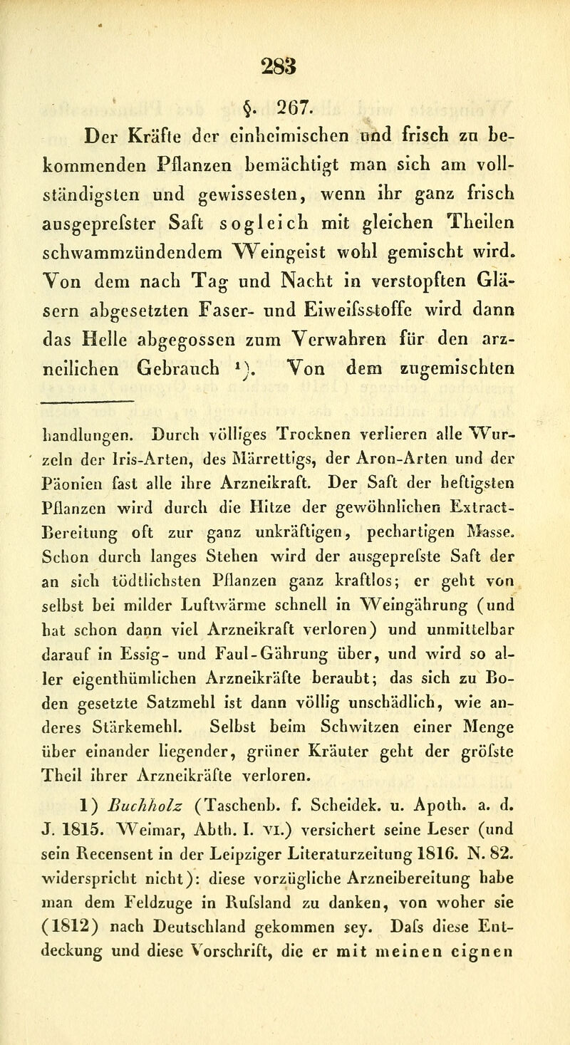 §. 267. Der Kräfte der clnlieimischen und frisch zn be- kommenden Pflanzen bemächtigt man sich am voll- ständigsten und gewissesten, wenn ihr ganz frisch ausgeprefster Saft sogleich mit gleichen Theilen schwammzündendem VTeingeist wohl gemischt wird. Von dem nach Tag und Nacht in verstopften Glä- sern abgesetzten Faser- und Eiweifs&toffe wird dann das Helle abgegossen zum Verwahren für den arz- neilichen Gebrauch *}. Von dem zugemischten bändlnngen. Durch völliges Trocknen verlieren alle Wur- zeln der Iris-Arten, des Märrettigs, der Aron-Ärten und der Päonien fast alle ihre Arzneikraft. Der Saft der beftigsten Pflanzen wird durch die Hitze der gewöhnlichen Extract- Bereltung oft zur ganz unkräftigen, pechartigen Masse, Schon durch langes Stehen wird der aiisgeprefste Saft der an sich tödtllchsten Pflanzen ganz kraftlos; er geht von selbst bei milder Luftwärme schnell in Weingährung (und hat schon dann viel Arzneikraft verloren) und unmittelbar darauf in Essig- und Faul-Gährung über, und wird so al- ler eigenthümllchen Arzneikräfte beraubt; das sich zu Bo- den gesetzte Satzmehl ist dann völlig unschädlich, wie an- deres Stärkemehl. Selbst beim Schwitzen einer Menge über einander liegender, grüner Kräuter geht der gröfste Thell ihrer Arzneikräfte verloren. 1) Buchholz (Taschenb. f. Scheldek. u. Apoth. a. d. J. 1815. Weimar, Abth. I. Yl.) versichert seine Leser (und sein Recensent in der Leipziger Literaturzeitung 1816. N. 82. widerspricht nicht): diese vorzügliche Arzneibereitung habe man dem Feldzuge in Rufsland zu danken, von woher sie (1812) nach Deutschland gekommen sey. Dafs diese Ent- deckung und diese Vorschrift, die er mit meinen eignen