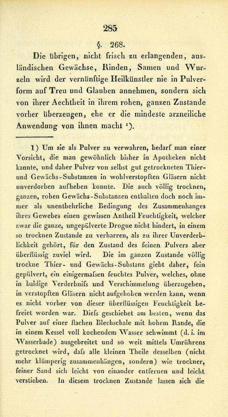 §. 268. Die übrigen, nicht frisch zu erlangenden, aus- ländischen Gewächse, Rinden, Samen und Wur- zeln wird der vernünftige Heilkünstler nie in Pulver- form auf Treu und Glauben annehmen, sondern sich von ihrer Aechtheit in ihrem rohen, ganzen Zustande vorher überzeugen, ehe er die mindeste arzneiliche Anwendung von ihnen macht ^). 1) Um sie als Pulver zu verwahren, bedarf man einer Vorsicht, die man gewöhnlich bisher in Apotheken nicht kannte, und daher Pulver von selbst gut getrockneten Thier- und Gewächs-Substanzen in wohlverstopften Gläsern nicht unverdorben aufheben konnte. Die auch völlig trocknen, ganzen, rohen Gewächs-Substanzen enthalten doch noch im- mer als unentbehrliche Bedingung des Zusammenhanges ihres Gewebes einen gewissen Anthell Feuchtigkeit, w^elcher zwar die ganze, ungepülverte Drogue nicht hindert, in einem so trocknen Zustande zu verharren, als zu ihrer Unverderb- llchkelt gehört, für den Zustand des feinen Pulvers aber überflüssig zuviel wird. Die im ganzen Zustande völlig trockne Thier- und Gewächs-Substanz glebt daher, fein gepulvert, ein einigermafsen feuchtes Pulver, welches, ohne in baldige Yerderbnlfs und Verschlmmelung überzugehen, in verstopften Gläsern nicht aufgehoben werden kann, wenn es nicht vorher von dieser überflüssigen Feuchtigkeit be- freiet worden war. DIefs geschlehet am besten, wenn das Pulver auf einer flachen Blechschale mit hohem Rande, die in einem Kessel voll kochendem Wasser schwimmt (d. I. im W^asserbade) ausgebreitet und so weit mittels Umrührens getrocknet wird, dafs alle kleinen Thelle desselben (nicht mehr klümperlg zusammenhängen, sondern) wie trockner, feiner Sand sich leicht von einander entfernen und leicht verstieben. In diesem trocknen Zustande lassen sich die
