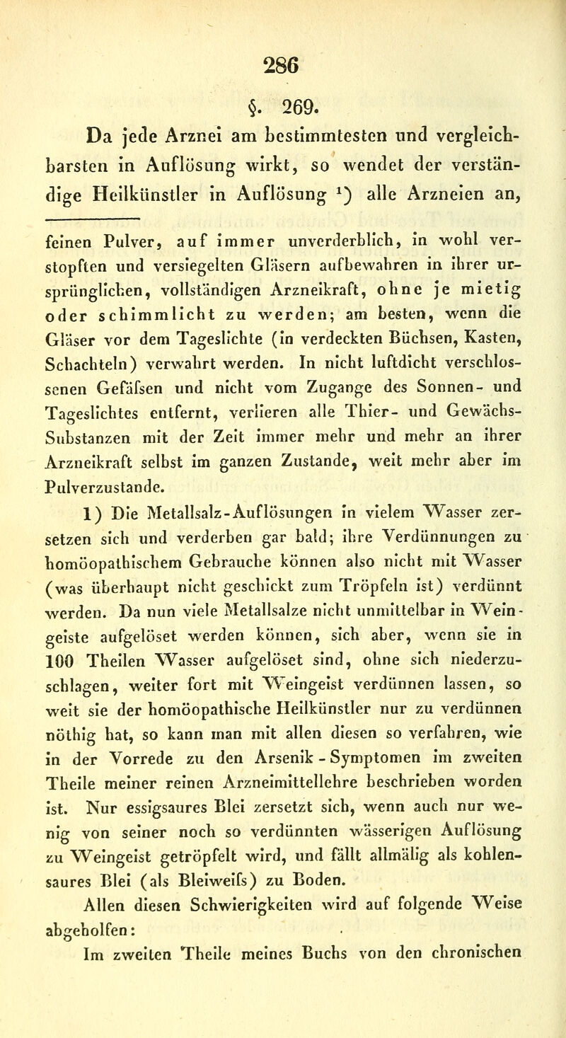 5. 269. Da jede Arznei am bestimmtesten nnd vergleich- barsten in Auflösung wirkt, so wendet der verstän- dige Heilkünstler in Auflösung ^) alle Arzneien an, feinen Pulver, auf immer unvcrJerblich, In wobl ver- stopften und versiegelten Gläsern aufbewahren in Ihrer ur- sprünglichen, vollständigen Arzneikraft, ohne je mietig oder schimmlicht zu werden; am besten, wenn die Gläser vor dem Tageslichte (In verdeckten Büchsen, Kasten, Schachteln) verwahrt werden. In nicht luftdicht verschlos- senen Gefäfsen und nicht vom Zugange des Sonnen- und Tageslichtes entfernt, verlieren alle Thier- und Gewächs- Substanzen mit der Zelt immer mehr und mehr an Ihrer Arzneikraft selbst Im ganzen Zustande, weit mehr aber Im Pulverzustande. 1) Die Metallsalz-Auflösungen in vielem Wasser zer- setzen sich und verderben gar bald; Ihre Verdünnungen zu homöopathischem Gebrauche können also nicht mit Wasser (was überhaupt nicht geschickt zum Tröpfeln ist) verdünnt werden. Da nun viele Metallsalze nicht unmittelbar In W^eln- gelste aufgelöset werden können, sich aber, wenn sie In 100 Thellen ^Vasser aufgelöset sind, ohne sich niederzu- schlagen, welter fort mit Weingeist verdünnen lassen, so weit sie der homöopathische Hellkünstler nur zu verdünnen nöthig hat, so kann man mit allen diesen so verfahren, wie in der Vorrede zu den Arsenik - Symptomen im zweiten Thelle meiner reinen Arzneimittellehre beschrieben worden ist. Nur essigsaures Blei zersetzt sich, wenn auch nur we- nig von seiner noch so verdünnten wässerigen Auflösung zu Weingeist getröpfelt wird, und fällt allmälig als kohlen- saures Blei (als Blelwelfs) zu Boden. Allen diesen Schwierigkeiten wird auf folgende Welse abgeholfen: Im zweiten Thelle meines Buchs von den chronischen