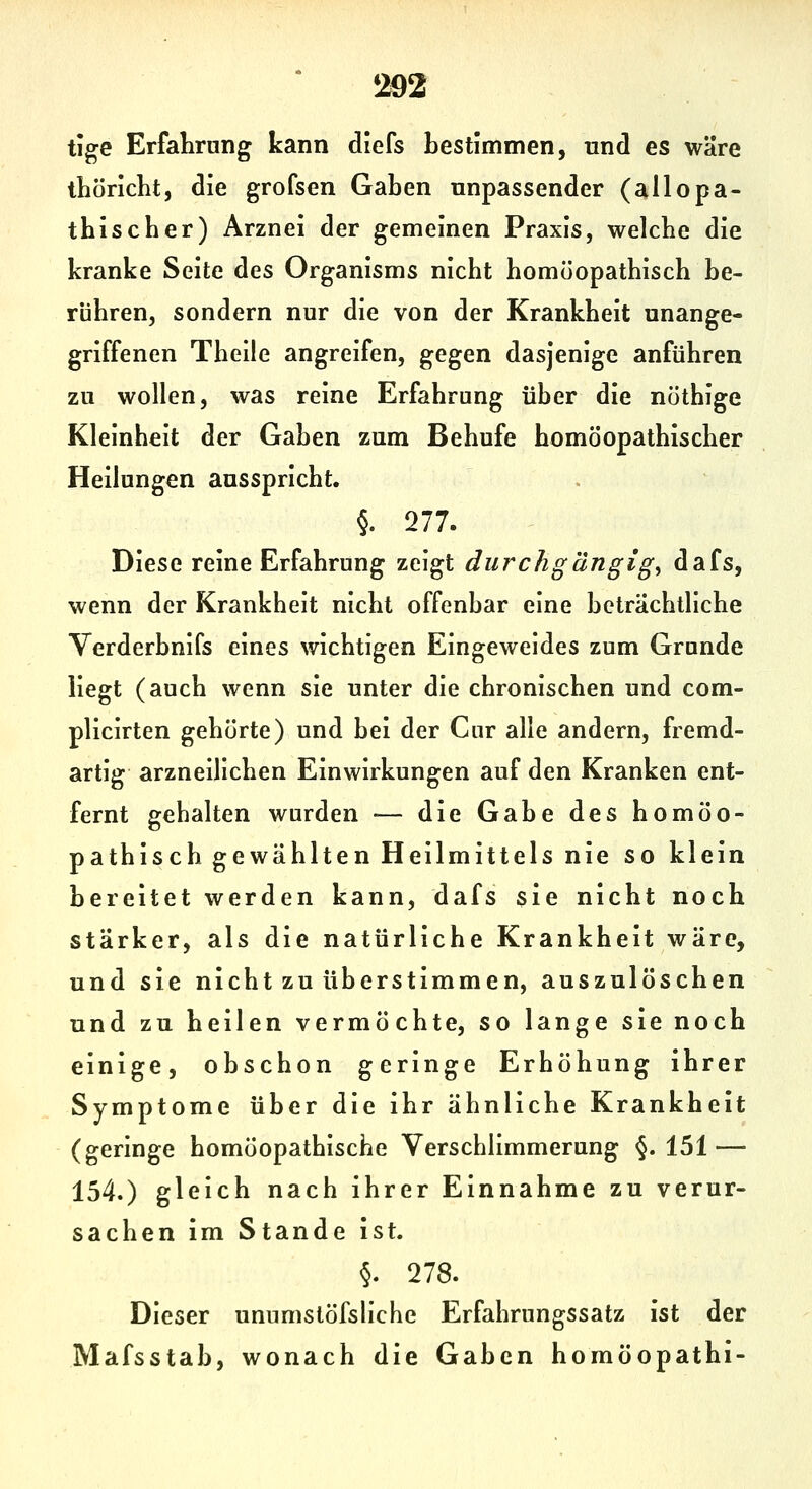 tige Erfalirnng kann diefs bestimmen, und es wäre thöricht, die grofsen Gaben unpassender (allopa- tbiscber) Arznei der gemeinen Praxis, welche die kranke Seite des Organisms nicht homöopathisch be- rühren, sondern nur die von der Krankheit unange- griffenen Theile angreifen, gegen dasjenige anführen zu wollen, was reine Erfahrung über die nothige Kleinheit der Gaben zum Behufe homöopathischer Heilungen ausspricht. §. 277. Diese reine Erfahrung zeigt durchgängige dafs, wenn der Krankheit nicht offenbar eine beträchtliche Verderbnifs eines wichtigen Eingeweides zum Grande liegt (auch wenn sie unter die chronischen und com- plicirten gehörte) und bei der Cur alle andern, fremd- artig arzneilichen Einwirkungen auf den Kranken ent- fernt gehalten wurden ■— die Gabe des homöo- pathisch gewählten Heilmittels nie so klein bereitet werden kann, dafs sie nicht noch stärker, als die natürliche Krankheit wäre, und sie nicht zu überstimmen, auszulöschen und zu heilen vermöchte, so lange sie noch einige, obschon geringe Erhöhung ihrer Symptome über die ihr ähnliche Krankheit (geringe homöopathische Verschlimmerung §.151 — 154.) gleich nach ihrer Einnahme zu verur- sachenimStandeist. §. 278. Dieser unumstöfsliche Erfahrungssatz ist der Mafsstab, wonach die Gaben homöopathi-
