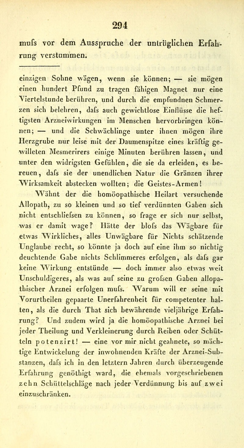 mufs vor dem Ausspruche der unlriigliclien Erfah' rang verstummen. einzigen Soline wägen, wenn sie können; — sie mögen einen hundert Pfund zu tragen fähigen Magnet nur eine Viertelstunde berühren, und durch die empfundnen Schmer- zen sich belehren, dafs auch gewichtlose Einflüsse die hef- tigsten Arzneiwirkungen im Menschen hervorbringen kön- nen; — und die Schwächlinge unter ihnen mögen ihre Herzgrube nur leise mit der Daumenspitze eines kräftig ge- willeten Mesmerirers einige Minuten berühren lassen, und unter den widrigsten Gefühlen, die sie da erleiden, es be- reuen, dafs sie der unendlichen Natur die Gränzen ihrer Wirksamkeit abstecken wollten; die Geistes-Armen! Wähnt der die homöopathische Heilart versuchende Allopath, zu so kleinen und so tief verdünnten Gaben sich nicht entschliefsen zu können, so frage er sich nur selbst, was er damit wage? Hätte der blofs das Wägbare für etwas Wirkliches, alles Unwägbare für Nichts schätzende Unglaube recht, so könnte ja doch auf eine Ihm so nichtig deuchtende Gabe nichts Schlimmeres erfolgen, als dafs gar keine Wirkung entstünde — doch immer also etwas weit Unschuldigeres, als was auf seine zu grofsen Gaben allopa- thischer Arznei erfolgen mufs. W^arum will er seine mit Vorurtheilen gepaarte Unerfahrenheit für competenter hal- ten, als die durch That sich bewährende vieljährige Erfah- rung? Und zudem wird ja die homöopathische Arznei bei jeder Thellung und Verkleinerung durch Reiben oder Schüt- teln potenzlrt! — eine vor mir nicht geahnete, so mäch- tige Entwickelung der inwohnenden Kräfte der Arznei-Sub- stanzen, dafs ich in den letztern Jahren durch überzeugende Erfahrung genöthlgt ward, die ehemals vorgeschriebenen zehn Schüttelschläge nach jeder Verdünnung bis auf zwei einzuschränken.