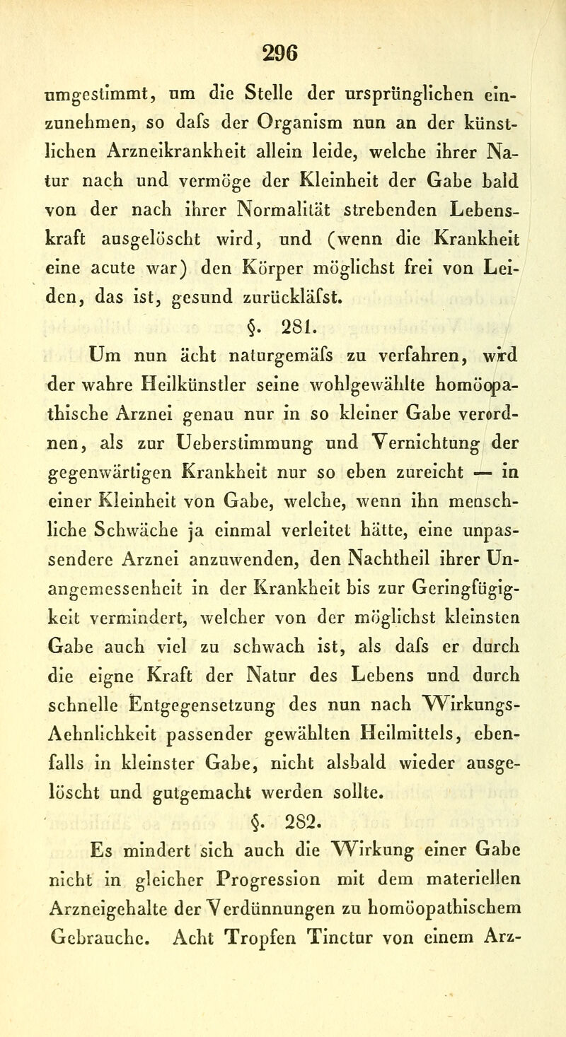 nmgestimmt, nm die Stelle der ursprünglichen ein- zunehmen, so dafs der Organism nun an der künst- lichen Arzneikrankheit allein leide, welche ihrer Na- tur nach und vermöge der Kleinheit der Gahe hald von der nach ihrer Normalität strebenden Lebens- kraft ausgelöscht wird, und (wenn die Krankheit eine acute war) den Körper möglichst frei von Lei- den, das ist, gesund zurückläfst. §. 281. Um nun acht naturgemäfs zu verfahren, wrd der wahre Heilkünstler seine wohlgewählte homöopa- thische Arznei genau nur in so kleiner Gahe verord- nen, als zur Ueberstimmung und Vernichtung der gegenwärtigen Krankheit nur so eben zureicht — in einer Kleinheit von Gabe, welche, wenn ihn mensch- liche Schwäche ja einmal verleitet hätte, eine unpas- sendere Arznei anzuwenden, den Nachtheil ihrer Un- angemessenheit in der Krankheit bis zur Geringfügig- keit vermindert, welcher von der möglichst kleinsten Gabe auch viel zu schwach ist, als dafs er durch die eigne Kraft der Natur des Lebens und durch schnelle Entgegensetzung des nun nach Wirkungs- Aehnlichkeit passender gewählten Heilmittels, eben- falls in kleinster Gabe, nicht alsbald wieder ausge- löscht und gutgemacht werden sollte. §. 282. Es mindert sich auch die Wirkung einer Gabe nicht in gleicher Progression mit dem materiellen Arzneigehalte der Verdünnungen zu homöopathischem Gebrauche. Acht Tropfen Tinctur von einem Arz-
