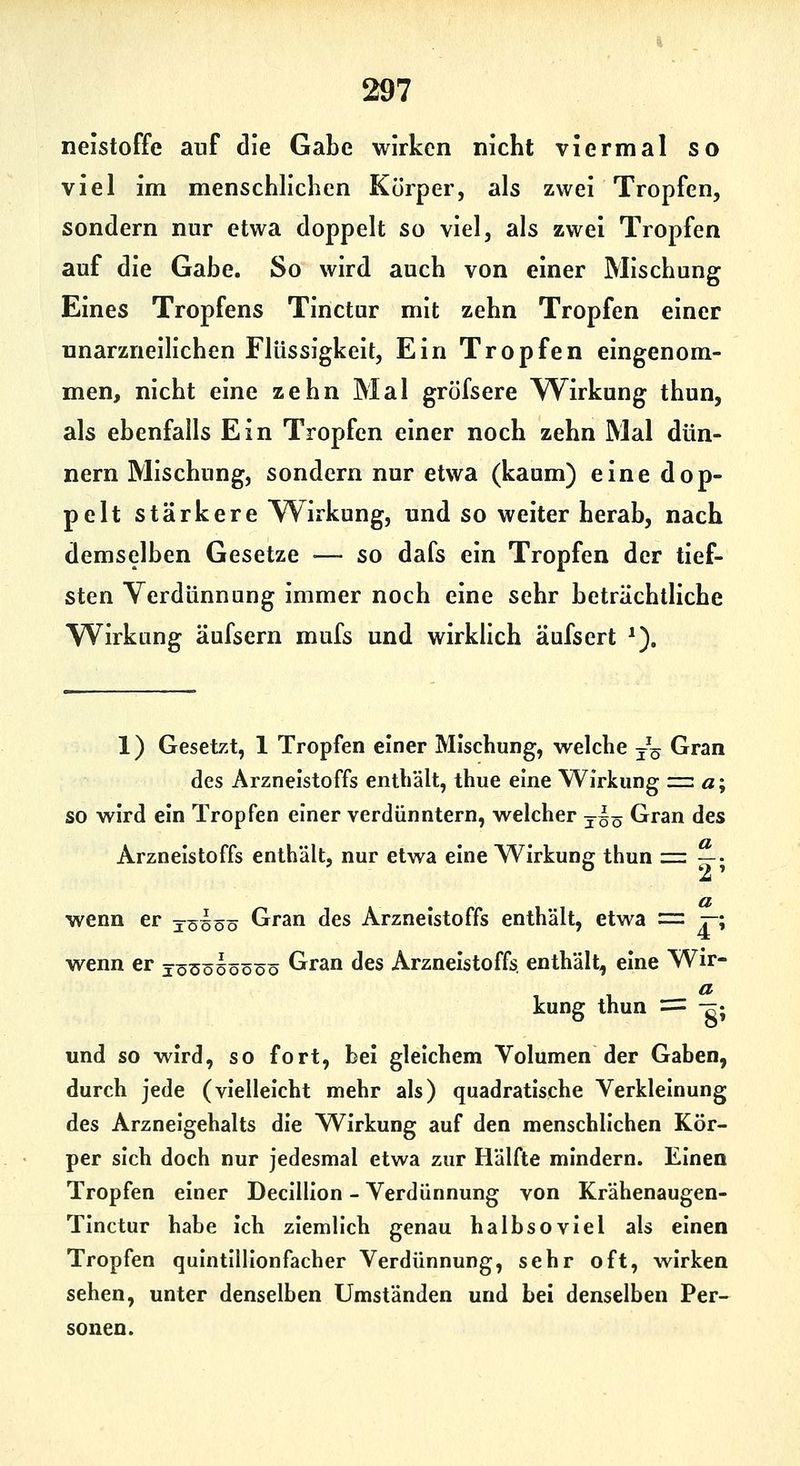 neistoffe auf die Gabe wirken nicht viermal so viel im menschlichen Körper, als zwei Tropfen, sondern nur etwa doppelt so viel, als zwei Tropfen auf die Gabe. So wird auch von einer Mischung Eines Tropfens Tinctur mit zehn Tropfen einer unarzneilichen Flüssigkeit, Ein Tropfen eingenom- men, nicht eine zehn Mal gröfsere Wirkung thun, als ebenfalls Ein Tropfen einer noch zehn Mal dün- nern Mischung, sondern nur etwa (kaum) eine dop- pelt stärkere W^irkung, und so weiter herab, nach demselben Gesetze —- so dafs ein Tropfen der tief- sten Verdünnung immer noch eine sehr beträchtliche Wirkung äufsern mufs und wirklich äufsert *). 1) Gesetzt, 1 Tropfen einer Mischung, welche jq Gran des Arzneistoffs enthält, thue eine Wirkung z=z a% so wird ein Tropfen einer verdünntem, welcher ysö Gran des Arzneistoffs enthält, nur etwa eine Wirkung: thun ■=. —• a wenn er ysIöö Gran des Arzneistoffs enthält, etwa = r-\ wenn er jöüöüöööö Gran des Arzneistoffs, enthält, eine Wir- kung thun = -^; und so wird, so fort, bei gleichem Volumen der Gaben, durch jede (vielleicht mehr als) quadratische Verklelnung des Arzneigehalts die Wirkung auf den menschlichen Kör- per sich doch nur jedesmal etwa zur Hälfte mindern. Einen Tropfen einer Declllion - Verdünnung von Krähenaugen- Tlnctur habe Ich ziemlich genau halbsoviel als einen Tropfen quintllllonfacher Verdünnung, sehr oft, wirken sehen, unter denselben Umständen und bei denselben Per- sonen.