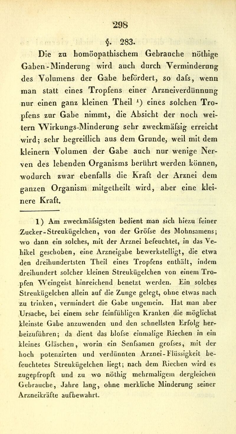 ^. 283. Die zu homöopathischem Gehranche nöthige Gahen-Minderung wird auch durch Verminderung des Volumens der Gabe hefurdert, so dafs, wenn man statt eines Tropfens einer Arzneiverdünnung nur einen ganz kleinen Theil ^) eines solchen Tro- pfens zur Gabe nimmt, die Absicht der noch wei- tern VVirkungs-Minderung sehr zweckmäfsig erreicht wird; sehr begreiilich aus dem Grunde, weil mit dem kleinern Volumen der Gabe auch nur wenige Ner- ven des lebenden Organisms berührt werden können, wodurch zwar ebenfalls die Kraft der Arznei dem ganzen Organism mitgetheilt wird, aber eine klei- nere Kraft, 1) Am zweckmäfsigsten bedient man sich hiezu feiner Zucker-Streukügelchen, von der Gröfse des Mohnsamens; wo dann ein solches, mit der Arznei befeuchtet, in das Ve- hikel geschoben, eine Arzneigabe bewerkstelligt, die etwa den dreihundertsten Thell eines Tropfens enthält. Indem dreihundert solcher kleinen Streukügelchen von einem Tro- pfen Weingeist hinreichend benetzt werden. Ein solches Streukügelchen allein auf die Zunge gelegt, ohne etwas nach zu trinken, vermindert die Gabe ungemein. Hat man aber Ursache, bei einem sehr feinfühligen Kranken die möglichst kleinste Gabe anzuwenden und den schnellsten Erfolg her- beizuführen; da dient das blofse einmalige Riechen in ein kleines Gläschen, worin ein Senfsamen grofses, mit der hoch potenzirten und verdünnten Arznei-Flüssigkeit be- feuchtetes Streukügelchen Hegt; nach dem Riechen wird es zugepfropft und zu wo nöthig mehrmaligem dergleichen Gebrauche, Jahre lang, ohne merkliche Minderung seiner Arzneikräfte aufbewahrt.