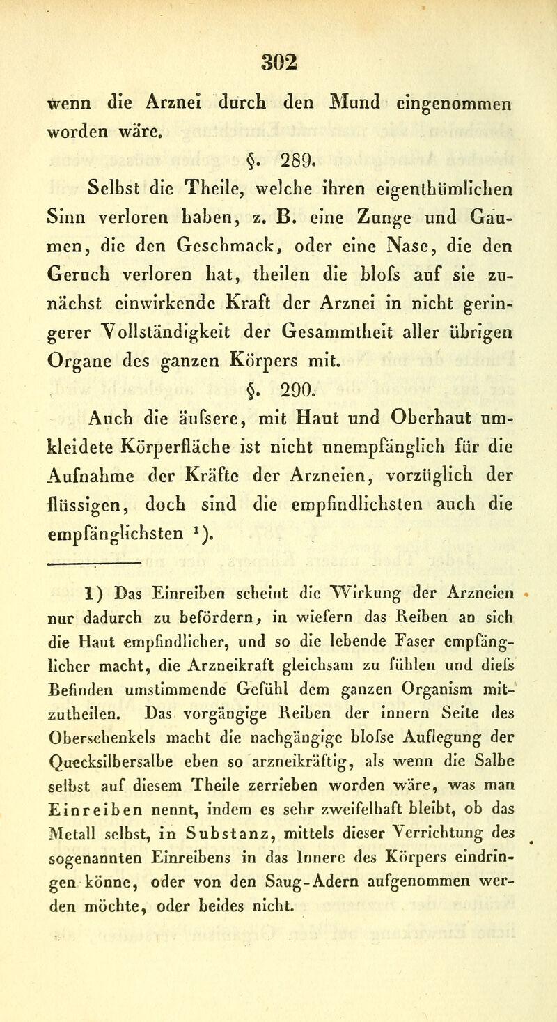 wenn die Arznei durch den Mund eingenommen worden wäre. §. 289. Selbst die Thelle, welche ihren eigenthilmllchen Sinn verloren haben, z. B. eine Zunge und Gau- men, die den Geschmack, oder eine Nase, die den Geruch verloren hat, theilen die blofs auf sie zu- nächst einwirkende Kraft der Arznei in nicht gerin- gerer Vollständigkeit der Gesammtheit aller übrigen Organe des ganzen Körpers mit. §. 290. Auch die äufsere, mit Haut und Oberhaut um- kleidete Kürperfläche ist nicht unempfänglich für die Aufnahme der Kräfte der Arzneien, vorzüglich der flüssigen, doch sind die empfindlichsten auch die empfänglichsten ^). 1) Das Einreiben scheint die Wirlcung der Arzneien » nur dadurch zu befördern, in wiefern das Reiben an sich die Haut empfindlicher, und so die lebende Faser empfäng- licher macht, die Arzneikraft gleichsam zu fühlen und diefs Befinden umstimmende Gefühl dem ganzen Organism mit- zutheilen. Das vorgängige Reiben der innern Seite des Oberschenkels macht die nachgängige blofse Auflegung der Quecksilbersalbe eben so arzneikräftig, als wenn die Salbe selbst auf diesem Theile zerrieben worden wäre, was man Einreiben nennt, indem es sehr zweifelhaft bleibt, ob das Metall selbst, in Substanz, mittels dieser Verrichtung des sogenannten Einreibens in das Innere des Körpers eindrin- gen könne, oder von den Saug-Adern aufgenommen wer- den möchte, oder beides nicht.