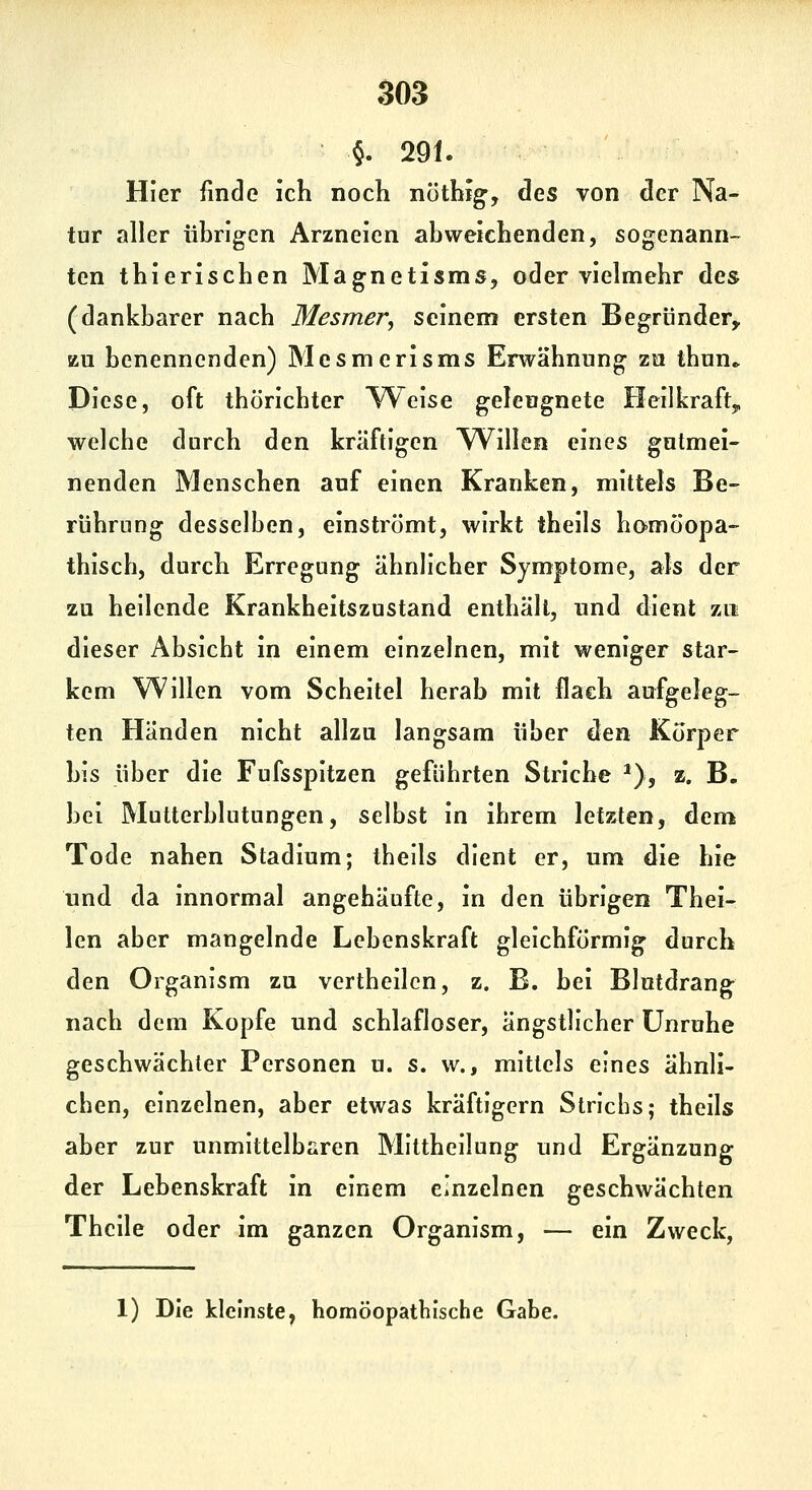 SOS 5. 291. Hier finde ich noch nöthig-, des von der Na- tur aller übrigen Arzneien abweichenden, sogenann- ten thierischen Magnetisms, oder vielmehr des (dankbarer nach Mesmer^ seinem ersten Begründer,, zu benennenden) Mesmerisms Erwähnung zu thun» Diese, oft thörichter Weise geleugnete Heilkraft^ welche durch den kräftigen ^Villen eines gutmei- nenden Menschen auf einen Kranken, mittels Be- rührung desselben, einströmt, wirkt theils hamöopa- thisch, durch Erregung ähnlicher Symptome, als der zu heilende Krankheitszustand enthält, und dient zu dieser Absicht in einem einzelnen, mit weniger star- kem Willen vom Scheitel herab mit flach aufgeleg- ten Händen nicht allzu langsam über den Körper bis über die Fufsspitzen geführten Striche ^), z. B. bei Mutterblutungen, selbst in ihrem letzten, dem Tode nahen Stadium; theils dient er, um die hie und da innormal angehäufte, in den übrigen Thei- len aber mangelnde Lebenskraft gleichförmig durch den Organism zu vertheilcn, z. E. bei Blutdrang nach dem Kopfe und schlafloser, ängstlicher Unruhe geschwächter Personen u. s. w., mittels eines ähnli- chen, einzelnen, aber etwas kräftigem Strichs; theils aber zur unmittelbaren Mittheilung und Ergänzung der Lebenskraft in einem einzelnen geschwächten Thcile oder im ganzen Organism, — ein Zweck,