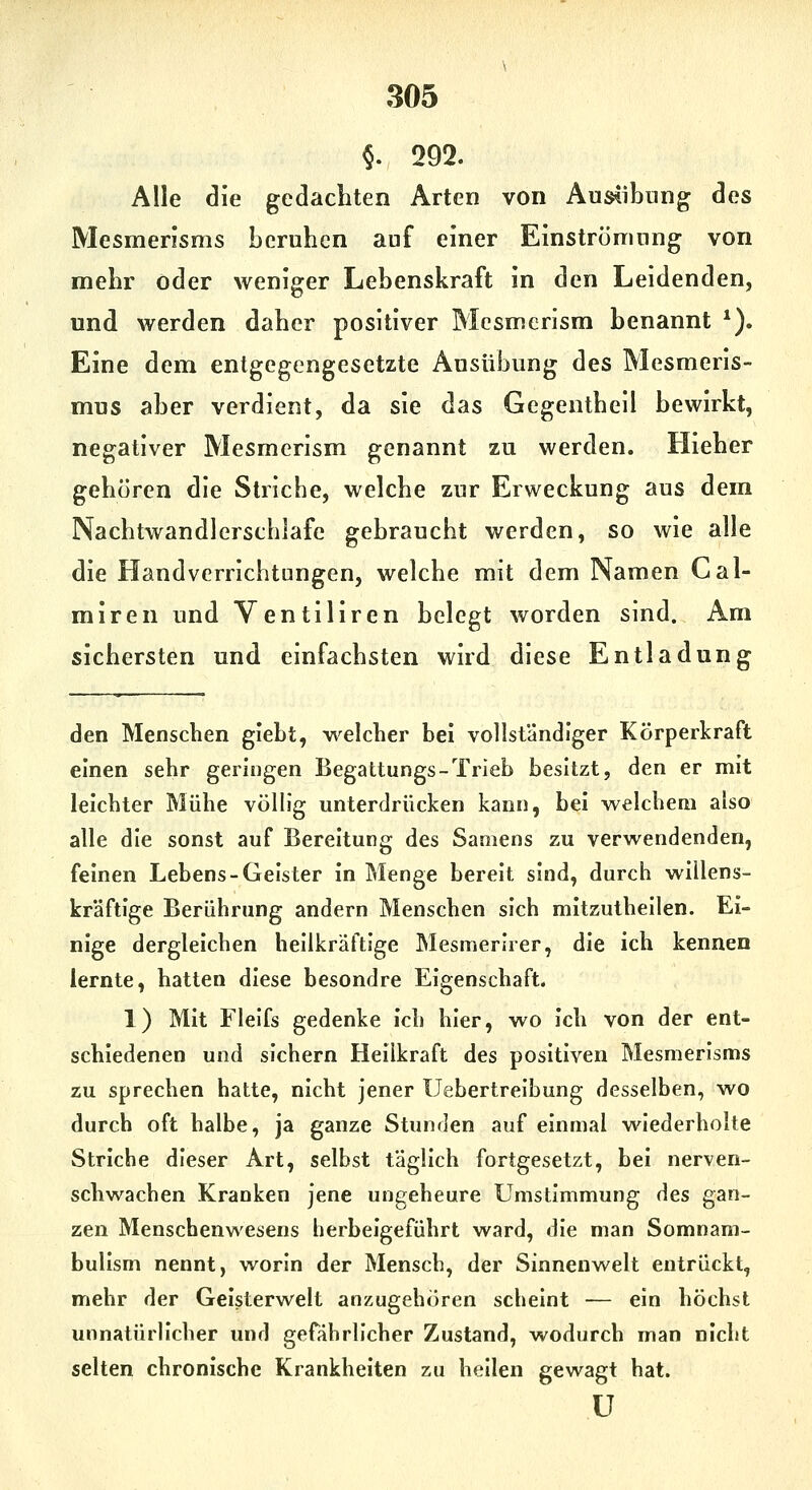 §. 292. Alle die gedachten Arten von Aus^ibnng des Mesmerisms beruhen auf einer Einströmung von mehr oder weniger Lebenskraft in den Leidenden, und werden daher positiver Mesmerism benannt *). Eine dem entgegengesetzte Ausübung des Mesmeris- mus aber verdient, da sie das Gegentheil bewirkt, negativer Mesmerism genannt zu werden. Hieher gehören die Striche, welche zur Erweckung aus dem Nachtwandlerschlafe gebraucht werden, so wie alle die Handverricbtüngen, welche mit dem Namen Cal- miren und Ventiliren belegt worden sind. Am sichersten und einfachsten wird diese Entladung den Menschen giebt, welcher bei vollständiger Körperkraft einen sehr geringen Begattungs-Trieb besitzt, den er mit leichter Mühe völlig unterdrücken kann, bei welchem also alle die sonst auf Bereitung des Samens zu verwendenden, feinen Lebens-Geister In Menge bereit sind, durch willens- kräftige Berührung andern Menschen sich mitzuthellen. Ei- nige dergleichen heilkräftige Mesmerirer, die ich kennen lernte, hatten diese besondre Eigenschaft. 1) Mit Flelfs gedenke Ich hier, wo Ich von der ent- schiedenen und sichern Hellkraft des positiven Mesmerisms zu sprechen hatte, nicht jener Uebertrelbung desselben, wo durch oft halbe, ja ganze Stunden auf einmal wiederholte Striche dieser Art, selbst täglich fortgesetzt, bei nerven- schwachen Kranken jene ungeheure UmstImmung des gan- zen Menschenwesens herbeigeführt ward, die man Somnam- bullsm nennt, worin der Mensch, der Sinnenwelt entrückt, mehr der Geisterwelt anzugehören scheint — ein höchst unnatürlicher und gefährlicher Zustand, wodurch man nicht selten chronische Krankheiten zu hellen gewagt hat. ü