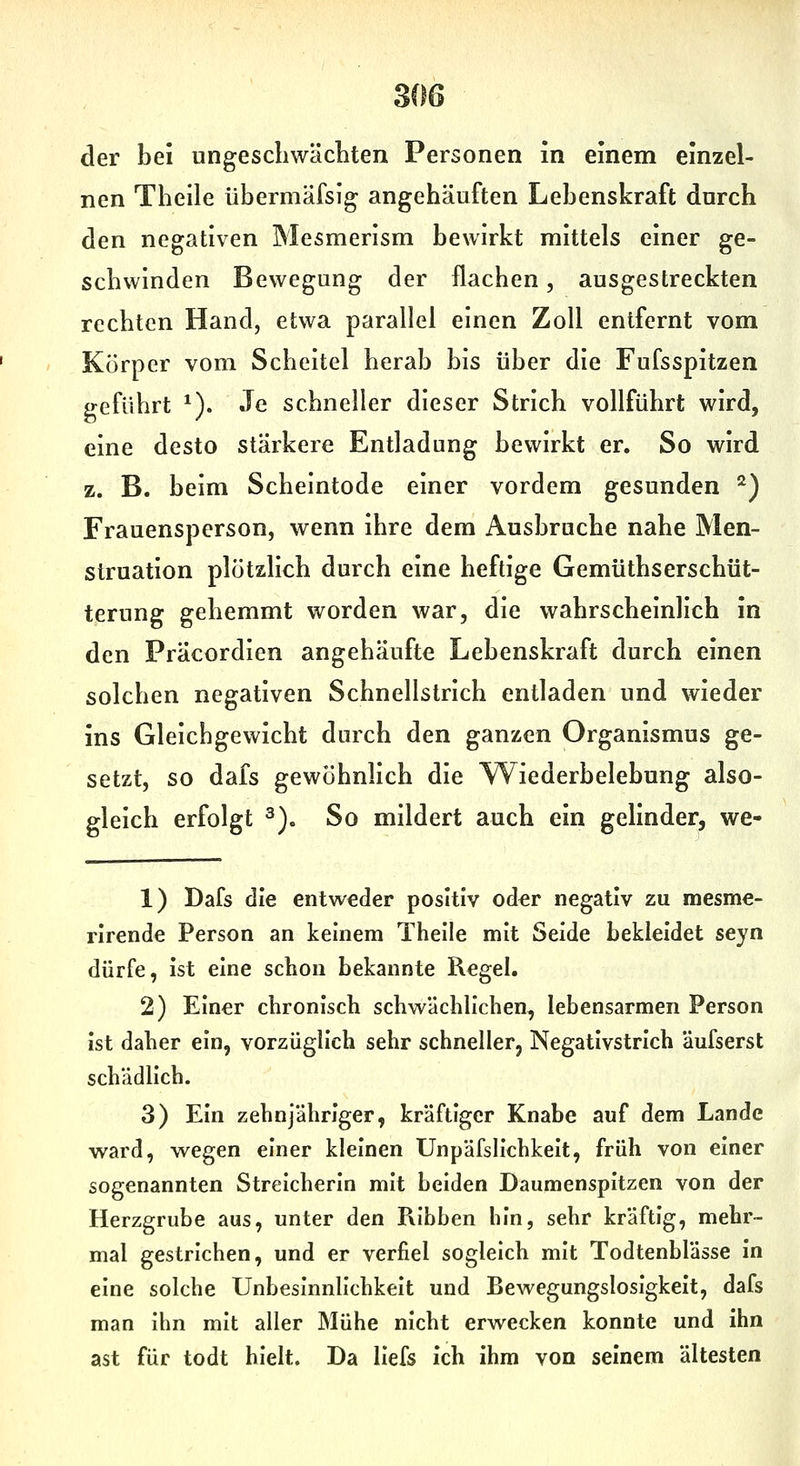 der bei ungeschwäcliteii Personen in einem einzel- nen Theile übermäfsig angehäuften Lebenskraft dnrch den negativen Mesmerlsm bewirkt mittels einer ge- schwinden Bewegung der flachen, ausgestreckten rechten Hand, etwa parallel einen Zoll entfernt vom Körper vom Scheitel herab bis über die Fufsspitzen geführt ^). Je schneller dieser Strich vollführt wird, eine desto stärkere Entladung bewirkt er. So wird z. B. beim Scheintode einer vordem gesunden ^) Frauensperson, wenn ihre dem Ausbruche nahe Men- struation plötzlich durch eine heftige Gemüthserschüt- terung gehemmt worden war, die wahrscheinlich in den Präcordien angehäufte Lebenskraft durch einen solchen negativen Schnellstrich entladen und wieder ins Gleichgewicht durch den ganzen Organismus ge- setzt, so dafs gewöhnlich die Wiederbelebung also- gleich erfolgt 2). So mildert auch ein gelinder, we- 1) Dafs die entweder positiv od^r negativ zu mesme- rlrende Person an keinem Theile mit Seide bekleidet seyn dürfe, ist eine schon bekannte Regel. 2) Einer chronisch schwächlichen, lebensarmen Person ist daher ein, vorzüglich sehr schneller, Negativstrich äufserst schädlich. 3) Ein zehnjähriger, kräftiger Knabe auf dem Lande ward, wegen einer kleinen Unpäfsllchkelt, früh von einer sogenannten Streicherin mit beiden Daumenspitzen von der Herzgrube aus, unter den Pvibben hin, sehr kräftig, mehr- mal gestrichen, und er verfiel sogleich mit Todtenblässe in eine solche Unbeslnnllchkelt und Bewegungslosigkeit, dafs man Ihn mit aller Mühe nicht erwecken konnte und ihn ast für todt hielt. Da llefs ich ihm von seinem ältesten