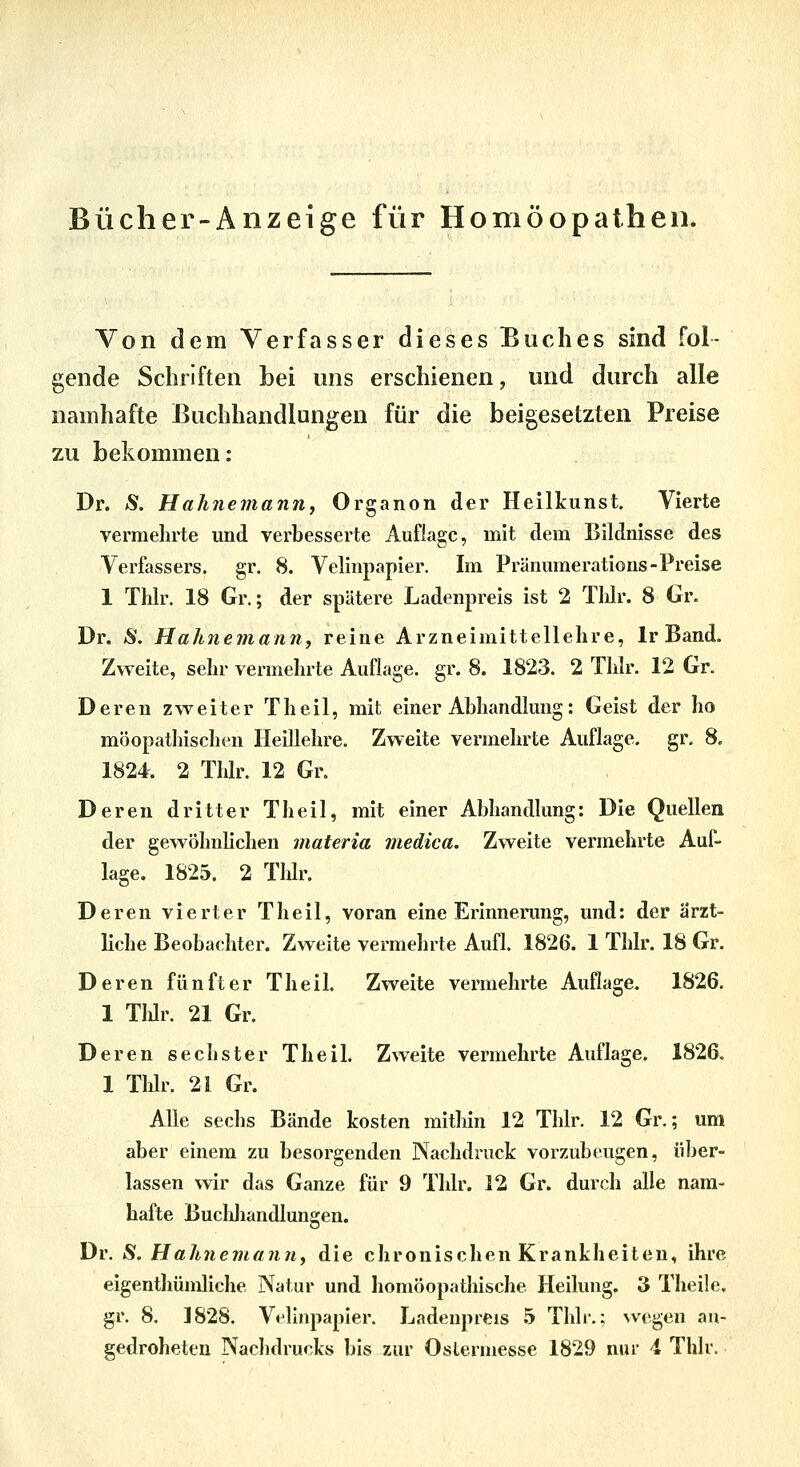 Bücher-Anzeige für Homöopathen. Von dem Verfasser dieses Buches sind fol- gende Schriften Lei uns erschienen, und durch alle namhafte Buchhandlungen für die beigesetzten Preise zu bekommen: Dr. Ä. HaJinemann, Organon der Heilkunst. Vierte vermehrte und verbesserte Auflage, mit dem Bildnisse des Verfassers, gr. 8. Velinpapier. \m Pränumeratious-Preise 1 Thlr. 18 Gr.; der spätere Ladenpreis ist 2 Tlilr. 8 Gr. Dr. Ä. Hahnemamij reine Arzneimittellehre, Ir Band. Zweite, sehr vermehrte Auflage, gr. 8. 1823. 2 Thlr. 12 Gr. Deren zweiter Tlieil, mit einer Abhandlung: Geist der ho möopathischen Heillehre. Zweite vermehrte Auflage, gr, 8. 1824. 2 Thlr. 12 Gr. Deren dritter Theil, mit einer Abhandlung: Die Quellen der gewöhnlichen materia medica. Zweite vermehrte Auf- lage. 1825. 2 Tlür. Deren vierter Theil, voran eine Erinnerung, und: der arzt- Hche Beobachter. Zweite vermehrte Aufl. 1826. 1 Thlr. 18 Gr. Deren fünfter Theil. Zweite vermehrte Auflage. 1826. 1 TlJr. 21 Gr. Deren sechster TheiL Zweite vermehrte Auflage. 1826. 1 Tldr. 21 Gr. Alle sechs Bände kosten mithin 12 Thlr. 12 Gr.; um aber einem zu besorgenden Nachdruck vorzubeugen, über- lassen wir das Ganze für 9 Thlr. 12 Gr. durch alle nam- hafte Buchhandlungen. Dr. S. Hahnemaniif die chronischen Krankheiten, ihre eigenthümliche Natur und homöopathische Heilung. 3 Theile, gr. 8. 1828. Velinpapier. Ladenpreis 5 Thlr,: \vegen au- gedroheten Nachdrucks bis zur Oslermesse 1829 nur i Thlr.