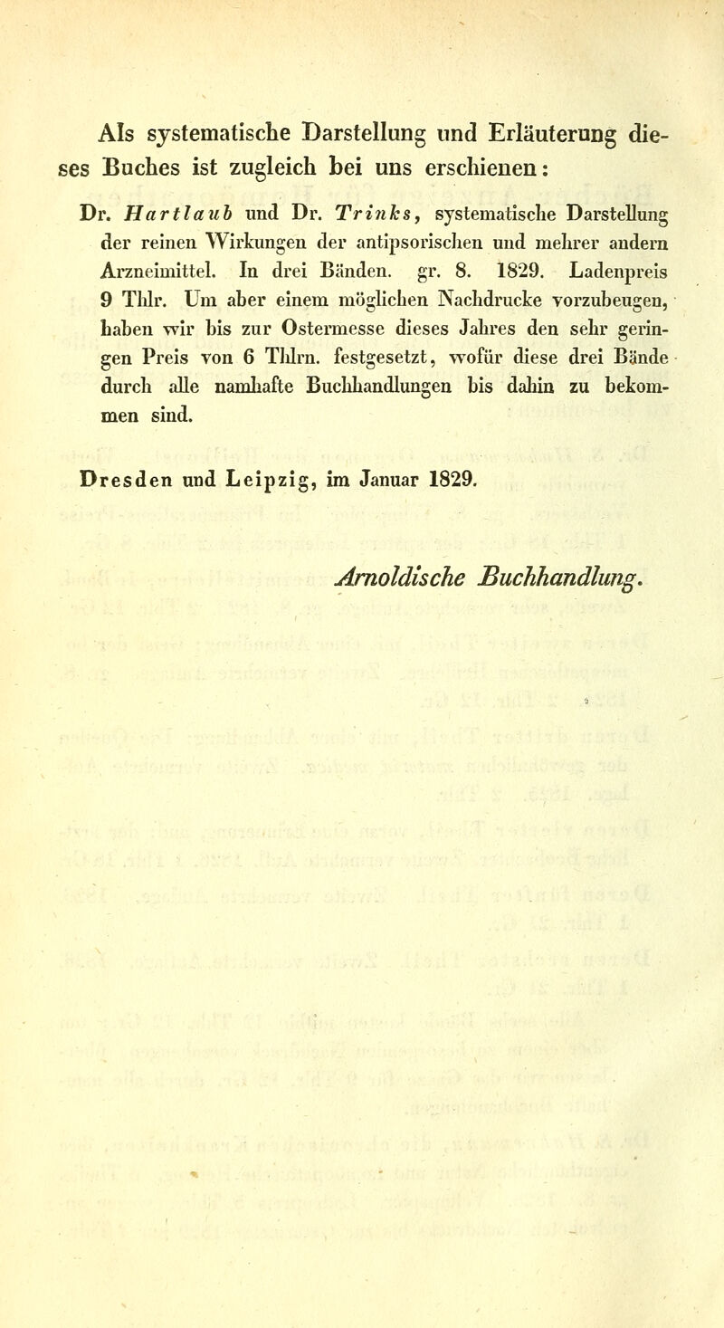 Als systematische Darstellung und Erläuterung die- ses Buches ist zugleich bei uns erschienen; Dr. Hartlaub und Dr. TriiihSy systematische Darstellung der reinen Wirkungen der antipsorischen und mehrer andern Arzneimittel. In drei Bänden, gr. 8. 1829. Ladenpreis 9 Thlr. Um aher einem möglichen Nachdrucke vorzubeugen, haben wir bis zur Ostermesse dieses Jahres den sehr gerin- gen Preis von 6 Tlürn. festgesetzt, wofür diese drei Bände durch alle namhafte Buchhandlungen bis dahin zu bekom- men sind. Dresden und Leipzig, im Januar 1829. Amoldische Buchhandlung.