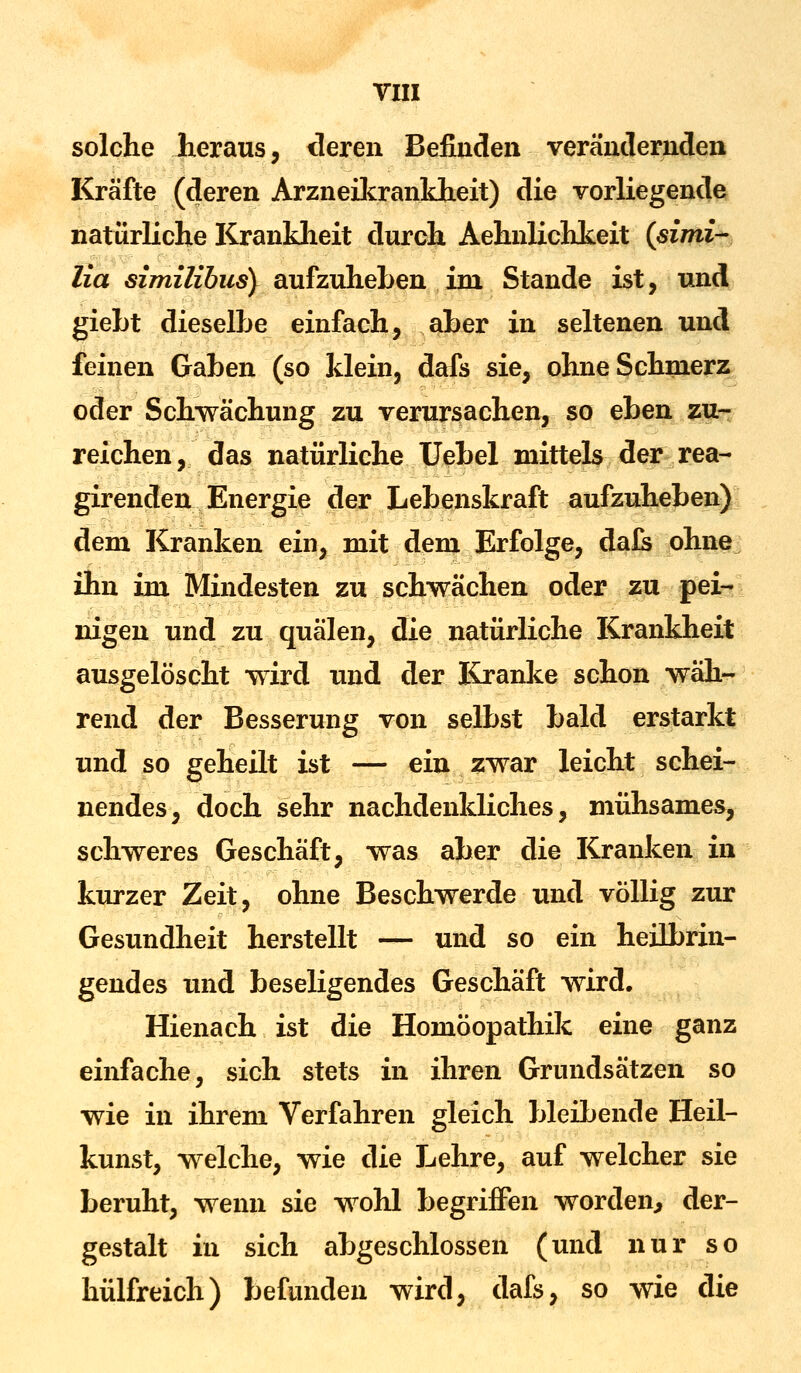 solche heraus, deren Befinden verändernden Kräfte (deren Arzneikrankheit) die vorliegende natürliche Krankheit durch Aehnlichkeit (simi- lia similibus) aufzuheben im Stande ist, und giebt dieselbe einfach, aber in seltenen und feinen Gaben (so klein, dafs sie, ohne Schmerz oder Schwächung zu verursachen, so eben zu- reichen, das natürliche Uebel mittels der rea- girenden Energie der Lebenskraft aufzuheben) dem Kranken ein, mit dem Erfolge, dafs ohne ihn im Mindesten zu schwächen oder zu pei- nigen und zu quälen, die natürliche Krankheit ausgelöscht wird und der Kranke schon wäh- rend der Besserung von selbst bald erstarkt und so geheilt ist — ein zwar leicht schei- nendes, doch sehr nachdenkliches, mühsames, schweres Geschäft, was aber die Kranken in kurzer Zeit, ohne Beschwerde und völlig zur Gesundheit herstellt — und so ein heilbrin- gendes und beseligendes Geschäft wird. Hienach ist die Homöopathik eine ganz einfache, sich stets in ihren Grundsätzen so wie in ihrem Verfahren gleich bleibende Heil- kunst, welche, wie die Lehre, auf welcher sie beruht, wenn sie wohl begriffen worden, der- gestalt in sich abgeschlossen (und nur so hülfreich) befunden wird, dafs, so wie die
