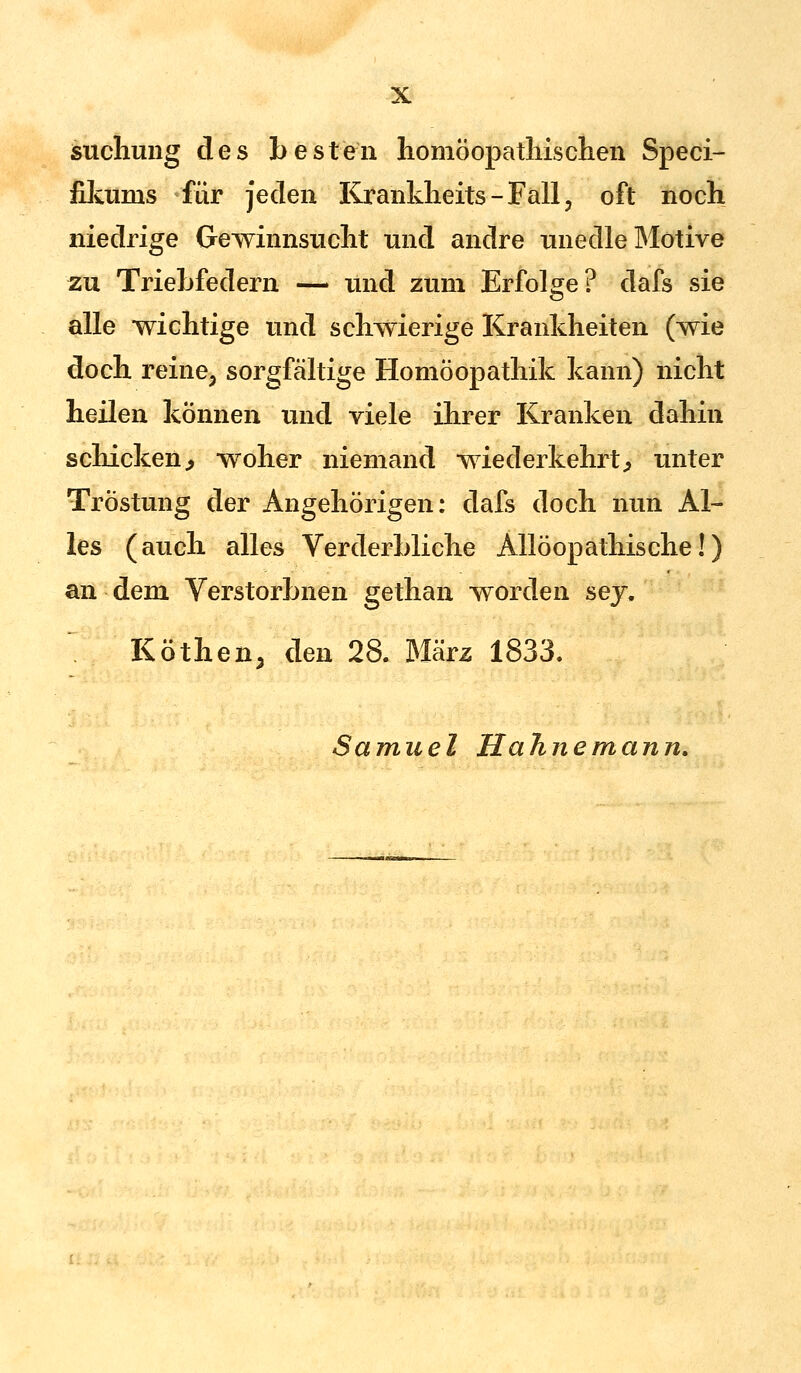 suchung des besten homöopathischen Speci- fikuras für jeden Krankheits - Fall i oft noch niedrige Gewinnsucht und andre unedle Motive zu Triebfedern — und zum Erfolge? dafs sie alle wichtige und schwierige Krankheiten (wie doch reine, sorgfältige Homöopathik kann) nicht heilen können und viele ihrer Kranken dahin schicken., woher niemand wiederkehrt, unter Tröstung der Angehörigen: dafs doch nun Al- les (auch alles Verderbliche Allöopathische!) an dem Verstorbnen gethan worden sej. Köthen, den 28. März 1833. Samuel Hahnemann.