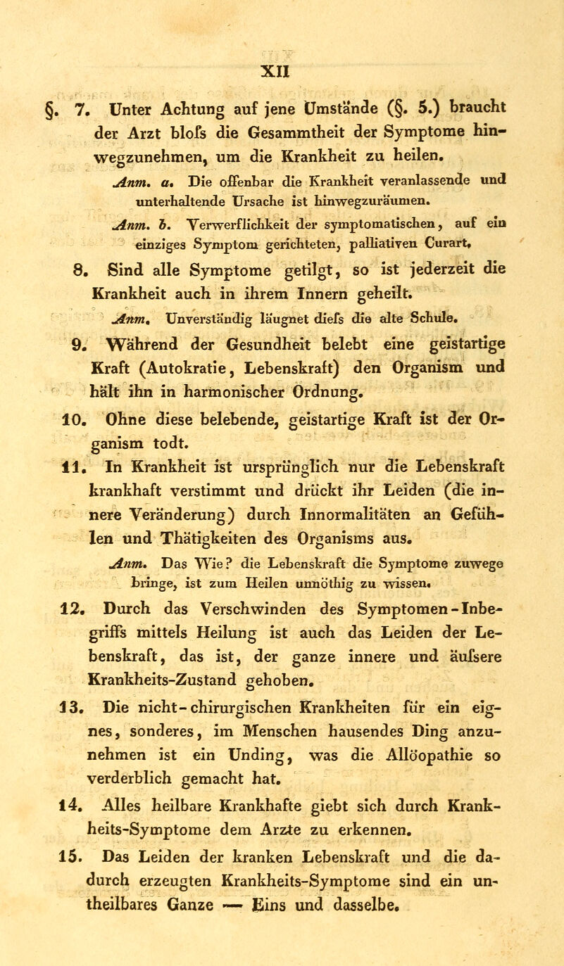 §. 7. Unter Achtung auf jene Umstände (§. 5.) braucht der Arzt blofs die Gesammtheit der Symptome hin- wegzunehmen, um die Krankheit zu heilen. Anm. a. Die offenbar die Krankheit veranlassende und unterhaltende Ursache ist hinwegzuräumen. uinm. h. Verwerflichkeit der symptomatischen, auf ein einziges Symptom gerichteten, palliativen Curart, 8. Sind alle Symptome getilgt, so ist jederzeit die Krankheit auch in ihrem Innern geheilt. uinm. Unverständig laugnet diefs die alte Schule. 9. Während der Gesundheit belebt eine geistartige Kraft (Autokratie, Lebenskraft) den Organism und hält ihn in harmonischer Ordnung. 10. Ohne diese belebende, geistartige Kraft ist der Or- ganism todt. 11. In Krankheit ist ursprünglich nur die Lebenskraft krankhaft verstimmt und drückt ihr Leiden (die in- nere Veränderung) durch Innormalitäten an Gefüh- len und Thätigkeiten des Organisms aus. uinm* Das Wie? die Lehenskraft die Symptome zuwege bringe, ist zum Heilen unnöthig zu wissen. 12. Durch das Verschwinden des Symptomen - Inbe- griffs mittels Heilung ist auch das Leiden der Le- benskraft, das ist, der ganze innere und äufsere Krankheits-Zustand gehoben. 13. Die nicht-chirurgischen Krankheiten für ein eig- nes, sonderes, im Menschen hausendes Ding anzu- nehmen ist ein Unding, was die Allö'opathie so verderblich gemacht hat. 14. Alles heilbare Krankhafte giebt sich durch Krank- heits-Symptome dem Arzte zu erkennen. 15. Das Leiden der kranken Lebenskraft und die da- durch erzeugten Krankheits-Symptome sind ein un- theilbares Ganze —- JEins und dasselbe.