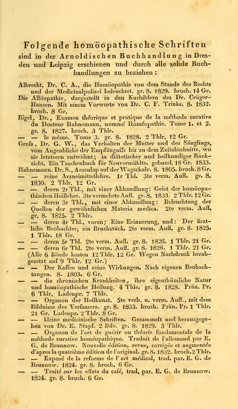 sind in der Arnoldischen Buchhandlung in Dres- den und Leipzig erschienen und durch alle solide Buch- handlungen zu beziehen : Albrecht, Dr. C. A., die Homöopathie von dem Stande des Rechts und der Medicinalpolizei beleuchtet, gr. 8. 1829- broch. 14 Gr. Die Allöopathie, dargestellt in den Kurbildern des Dr. Crüger- Hansen. Mit einem Vorwort© von Dr. C F. Trinks. 8. 1832. broch. 8 Gr. Bigel, Dr., Examen the'orique et pratique de la me'thode curative du Docteur Hahnemann, nomme Home'opathie. Tome 1. et 2. gr. 8. 1827. broch. 3 Thlr. — — le ineme. Tome 3. gr. 8. 1828. 2 Thlr. 12 Gr. Grofs, Dr. G. W., das Verhalten der Mutter und des Säuglings, vom Augenblicke der Empfä'ngnifs bis zu dem Zeitabschnitte, wo sie letzteren entwöhnt; in diätetischer und heilkundiger Rück- sicht. Ein Taschenbuch für Neuvermählte, gebund. 18 Gr. 1833. Hahnemann. Dr. S., Äesculap auf der Wagschale. 8- 1805« broch. 8 Gr. _ — reine Arzneimittellehre, lr Thl. 3'te verm. Aufl. gr. 8» 1830. 2 Thlr. 12 Gr. — — deren 2p Thl., mit einer Abhandlung: Geist der homöopa- thischen Heillehre. 3te vermehrte Aufl. gr. 8. 1833. 2 Thlr. 12 Gr. üi — deren 3r Thl., mit einer Abhandlung: Beleuchtung der Ouellen der gewöhnlichen Materia niedica. 2te verm. Aufl. gr, 8- 1825. 2 Thlr. — — deren 4r Thl., voran; Eine Erinnerung, und: Der ärzt- liche Beobachter, ein Bruchstück. 2te verm. Aufl. gr. 8. 1825» 1 Thlr. 18 Gr. — — deren 5r Thl. 2te verm. Aufl. gr. 8. 1826. 1 Thlr. 21 Gr. _ L_ deren 6r Thl. 2te verm. Aufl. gr. 8. 1826. 1 Thlr. 21 Gr. (Alle 6 Bände kosten 12 Thlr. 12 Gr. Wegen Nachdruck herab- gesetzt auf 9 Thlr. 12 Gr.) — — Der Kaffee und seine Wirkungen. Nach eigenen Beobach- tungen. 8- 1803. 6 Gr. — — die chronischen Krankheiten, ihre eigentümliche Natur und homöopathische Heilung. 4 Thle. gr. 8. 1828. Prän. Pr. 6 Thlr. Ladenpr. 7 Thlr. — — Organon der Heilkunst. 5te verb. u. verm. Aufl., mit dem Bildnisse des Verfassers, gr. 8. 1833. broch. Prän. Pr. 1 Thlr. 21 Gr. Ladenpr. 2 Thlr. 8 Gr. — — kleine medicinische Schriften. Gesammelt und herausgege- ben von Dr. E. Stapf. 2 Bde. gr. 8- 1829. 3 Thlr. — — Organon de Part de gue'rir ou theorie fundamentale de la me'thode curative home'opathique. Traduit de rallemand par E. G, de Brunnow. Nouvelle edition, revue, corrige'e et augmente*e d'apreslaquatriemee'dition de 1'original. gl'. 8. 1832. broch.2 Thlr. — — Expose' de la reforme de 1' art me'dical, trad. par. E. G. de Brunnow. 1824. gr. 8. broch, 6 Gr. — — Traite' sur les effets du cafe', trad* par. E. G. de Brunnow. 1824. gr. 8. broch. 6 Gr.