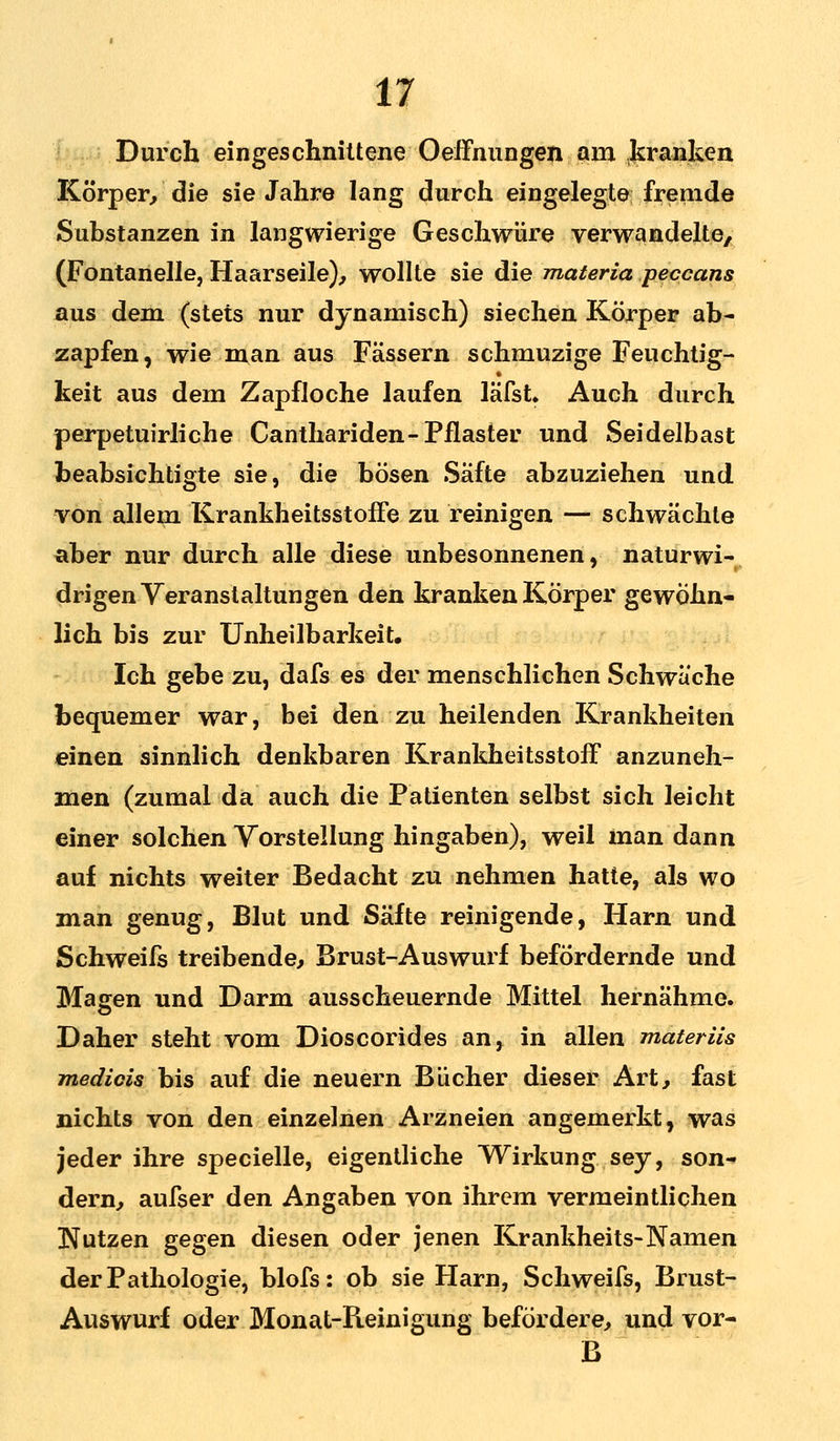 Durch eingeschnittene Oeffnungen am kranken Körper, die sie Jahre lang durch eingelegte fremde Substanzen in langwierige Geschwüre verwandelte, (Fontanelle, Haarseile), wollte sie die materia peccans aus dem (stets nur dynamisch) siechen Körper ab- zapfen, wie man aus Fässern schmuzige Feuchtig- keit aus dem Zapfloche laufen läfst. Auch durch perpetuirliche Canthariden- Pflaster und Seidelbast beabsichtigte sie, die bösen Säfte abzuziehen und von allem Krankheitsstoffe zu reinigen — schwächte aber nur durch alle diese unbesonnenen, naturwi- drigen Veranstaltungen den kranken Körper gewöhn- lich bis zur Unheilbark ei t. Ich gebe zu, dafs es der menschlichen Schwäche bequemer war, bei den zu heilenden Krankheiten einen sinnlich denkbaren Krankheitsstoff anzuneh- men (zumal da auch die Patienten selbst sich leicht einer solchen Vorstellung hingaben), weil man dann auf nichts weiter Bedacht zu nehmen hatte, als wo man genug, Blut und Säfte reinigende, Harn und Schweifs treibende, Brust-Auswurf befördernde und Magen und Darm ausscheuernde Mittel hernähme. Daher steht vom Dioscorides an, in allen materiis medicis bis auf die neuern Bücher dieser Art, fast nichts von den einzelnen Arzneien angemerkt, was jeder ihre specielle, eigentliche Wirkung sey, son- dern, aufser den Angaben von ihrem vermeintlichen Nutzen gegen diesen oder jenen Krankheits-Namen der Pathologie, blofs: ob sie Harn, Schweifs, Brust- Auswurf oder Monat-Reinigung befördere, und vor- B