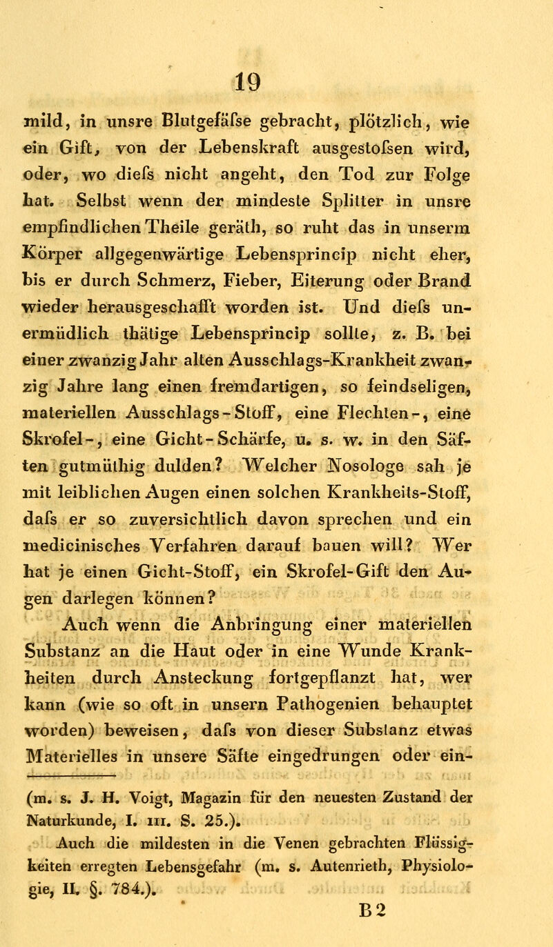 mild, in unsre Blntgefäfse gebracht, plötzlich, wie ein Gift, von der Lebenskraft ausgestofsen wird, oder, wo diefs nicht angeht, den Tod zur Folge hat. Selbst wenn der mindeste Splitter in unsre empfindlichen Theile geräth, so ruht das in unserm Körper allgegenwärtige Lebensprincip nicht eher, bis er durch Schmerz, Fieber, Eiterung oder Brand wieder herausgeschafft worden ist. Und diefs un- ermüdlich thätige Lebensprincip sollte, z. B. bei einer zwanzig Jahr alten Ausschlags-Krankheit zwan- zig Jahre lang einen fremdartigen, so feindseligen, materiellen Ausschlags-Stoff, eine Flechten-, eine Skrofel-, eine Gicht-Schärfe, u. s. w. in den Säf- ten gutmülhig dulden? Welcher Nosologe sah je mit leiblichen Augen einen solchen Krankheits-Stoff, dafs er so zuversichtlich davon sprechen und ein medicinisches Verfahren darauf bauen will? Wer hat je einen Gicht-Stoff, ein Skrofel-Gift den Au- gen darlegen können? Auch wenn die Anbringung einer materiellen Substanz an die Haut oder in eine Wunde Krank- heiten durch Ansteckung fortgepflanzt hat, wer kann (wie so oft in unsern Pathogenien behauptet worden) beweisen, dafs von dieser Substanz etwas Materielles in unsere Säfte eingedrungen oder ein- (m. s. J. H. Voigt, Magazin für den neuesten Zustand der Naturkunde, I. in. S. 25.). Auch die mildesten in die Venen gebrachten Flüssig- keiten erregten Lebensgefahr (m. s. Autenrieth, Physiolo- gie, II, §. 784.). B2