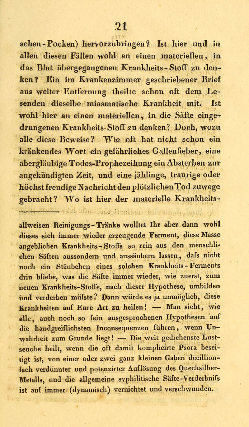 sehen - Pocken) hervorzubringen? Ist hier und in allen diesen Fällen wohl an einen materiellen, in das Blut übergegangenen Krankheits - Stoff zu den- ken? Ein im Krankenzimmer geschriebener Brief aus weiter Entfernung theilte schon oft dem Le- senden dieselbe miasmatische Krankheit mit. Ist wohl-hier-an einen materiellen, in die Säfte einge- drungenen Krankheits-Stoff zu denken? Doch, wozu alle diese Beweise? Wie oft hat nicht schon ein kränkendes Wort ein gefährliches Gallenfieber, eine abergläubige Todes-PropJiezeihung ein Absterben zur angekündigten Zeit, und eine jählinge, traurige oder höchst freudige Nachricht den plötzlichen Tod zuwege gebracht ? Wo ist hier der materielle Krankheits- M ' allweisen Reinigungs - Tranke wolltet Ihr aber dann wohl dieses sich immer wieder erzeugende Ferment, diese Masse angeblichen Krankheits-Stoffs so rein aus den menschli- chen Säften aussondern und aussäubern lassen, dafs nicht noch ein Stäubchen eines solchen Krankheits - Ferments drin bliebe, was die Säfte immer wieder, wie zuerst, zum neuen Krankheits-Stoffe, nach dieser Hypothese, umbilden und verderben müfste? Dann würde es ja unmöglich, diese Krankheiten auf Eure Art zu heilen! — Man sieht, wie alle, auch noch so fein ausgesprochenen Hypothesen auf die handgreiflichsten Inconsequenzen führen, wenn Un- wahrheit zum Grunde liegt! — Die weit gediehenste Lust- seuche heilt, wenn die oft damit komplicirte Psora besei- tigt ist, von einer oder zwei ganz kleinen Gaben decillion- fach verdünnter und potenzirter Auflösung des Quecksilber- Metalls, und die allgemeine syphilitische Säfte-Verderbnifs ist auf immer (dynamisch) vernichtet und verschwunden.