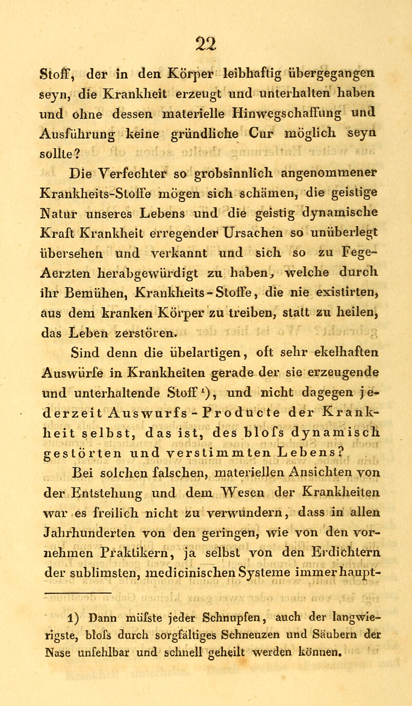 Stoff, der in den Körper leibhaftig übergegangen seyn, die Krankheit erzeugt und unterhalten haben und ohne dessen materielle Hinwegschaffang und Ausführung keine gründliche Cur möglich seyn sollte? Die Verfechter so grobsinnlich angenommener Krankheits-Stoffe mögen sich schämen, die geistige Natur unseres Lebens und die geistig dynamische Kraft Krankheit erregender Ursachen so unüberlegt übersehen und verkannt und sich so zu Fege- Aerzten herabgewürdigt zu haben} welche durch ihr Bemühen, Krankheits - Stoffe, die nie existirten, aus dem kranken Körper zu treiben, statt zu heilen, das Leben zerstören. Sind denn die übelartigen, oft sehr ekelhaften Auswürfe in Krankheiten gerade der sie erzeugende und unterhaltende Stoff1)» un(^ nicht dagegen j e- derzeit Auswurfs - Prodücte der Krank- heit selbst, das ist, des blofs dynamisch gestörten und verstimmten Lebens? Bei solchen falschen, materiellen Ansichten von der Entstehung und dem Wesen der Krankheiten war es freilich nicht zu verwundern, dass in allen Jahrhunderten von den geringen, wie von den vor- nehmen Praktikern, ja selbst von den Erdichtern der sublimsten, medicinischen Systeme immerhaupt- 1) Dann mü'fste jeder Schnupfen, auch der langwie- rigste, blofs durch sorgfältiges Schneuzen und Säubern der Nase unfehlbar und schnell geheilt werden können.