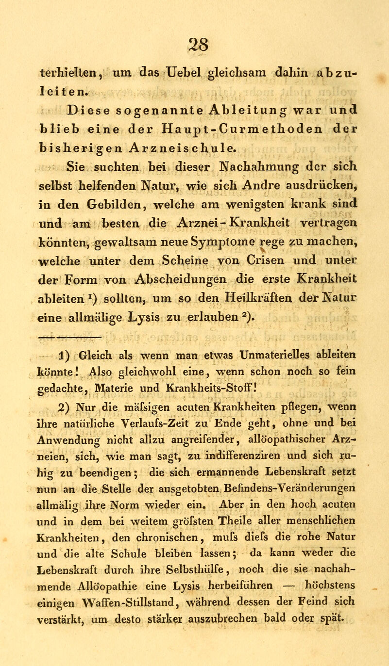 terhielten, um das Uebel gleichsam dahin abzu- leite n. Diese sogenannte Ableitung war und blieb eine der Haup t-Curm e thoden der bisherigen Arzneischule. Sie suchten bei dieser Nachahmung der sich selbst helfenden Natur, wie sich Andre ausdrücken, in den Gebilden, welche am wenigsten krank sind und am besten die Arznei - Krankheit vertragen könnten, gewaltsam neue Symptome rege zu machen, welche unter dem Scheine von Crisen und unter der Form von Abscheidungen die erste Krankheit ableiten *) sollten, um so den Heilkräften der Natur eine allmälige Lysis zu erlauben 2). 1) Gleich als wenn man etwas Unmaterielles ableiten könnte! Also gleichwohl eine, wenn schon noch so fein gedachte, Materie und Krankheits-Stoff.' 2) Nur die mafsigen acuten Krankheiten pflegen, wenn ihre natürliche Verlaufs-Zeit zu Ende geht, ohne und bei Anwendung nicht allzu angreifender, allöopathischer Arz- neien, sich, wie man sagt, zu indifferenziren und sich ru- hig zu beendigen; die sich ermannende Lebenskraft setzt nun an die Stelle der ausgetobten Befindens-Veränderungen allmalig ihre Norm wieder ein. Aber in den hoch acuten und in dem bei weitem grofsten Theile aller menschlichen Krankheiten, den chronischen, mufs diefs die rohe Natur und die alte Schule bleiben lassen; da kann weder die Lebenskraft durch ihre Selbsthülfe, noch die sie nachah- mende Allöopathie eine Lysis herbeiführen — höchstens einigen Waffen-Stillstand, während dessen der Feind sich verstärkt, um desto stärker auszubrechen bald oder spät.