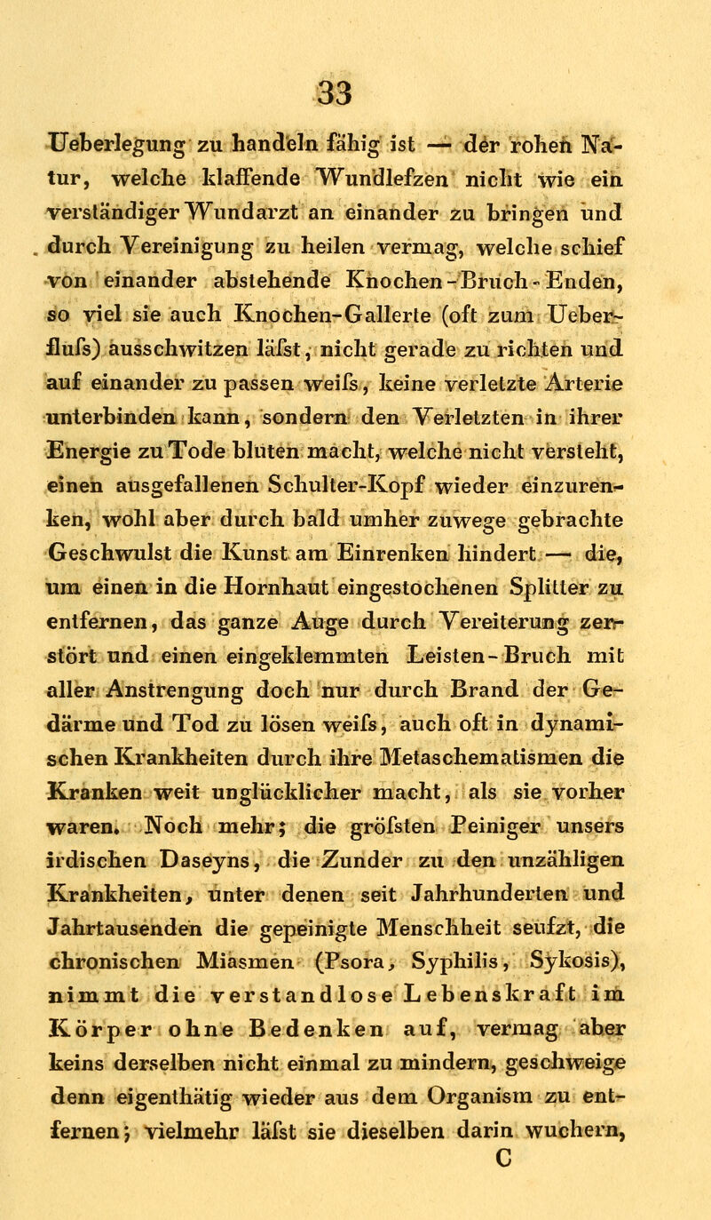 Ueberlegung zu handeln fähig ist — der rohen Na- tur, welche klaffende Wundlefzen nicht wie ein verständiger Wundarzt an einander zu bringen und durch Vereinigung zu heilen vermag, welche schief von einander absiehende Knochen-Bruch Enden, so viel sie auch Knochen-Gallerte (oft zum lieber- flufs) ausschwitzen läfst, nicht gerade zu richten und auf einander zu passen weifs, keine verletzte Arterie unterbinden kann, sondern den Verletzten in ihrer Energie zu Tode bluten macht, welche nicht versteht, einen ausgefallenen Schulter-Kopf wieder einzurenr- ken, wohl aber durch bald umher zuwege gebrachte Geschwulst die Kunst am Einrenken hindert— die, um einen in die Hornhaut eingestochenen Splitter zu entfernen, das ganze Auge durch Vereiterung zerr stört und einen eingeklemmten Leisten-Bruch mit aller Anstrengung doch nur durch Brand der Ge- därme und Tod zu lösen weifs, auch oft in dynami- schen Krankheiten durch ihre Metaschematismen die Kranken weit unglücklicher macht, als sie vorher waren. Noch mehr; die gröfsten Peiniger unsers irdischen Daseyns, die Zunder zu den unzähligen Krankheiten, unter denen seit Jahrhunderten und Jahrtausenden die gepeinigte Menschheit seufzt, die chronischen Miasmen (Fsora, Syphilis, Sykosis), nimmt die verstandlose Lebenskraft im Körper ohne Bedenken auf, vermag aber keins derselben nicht einmal zu mindern, geschweige denn eigenthätig wieder aus dem Organism zu ent- fernen*, vielmehr läfst sie dieselben darin wuchern, C