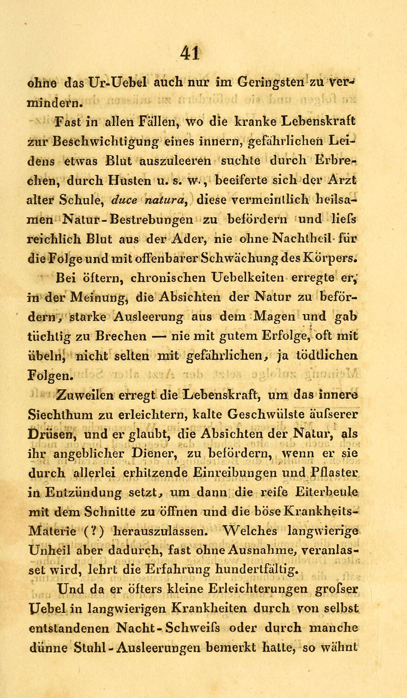 ohne das Ur-Uebel auch nur im Geringsten zu ver- mindern. Fast in allen Fällen, wo die kranke Lebenskraft zur Beschwichtigung eines innern, gefährlichen Lei- dens etwas Blut auszuleeren suchte durch Erbre- chen, durch Husten u. s. w., beeiferte sich der Arzt alter Schule, duce natura, diese vermeintlich heilsa- men Natur-Bestrebungen zu befördern und liefs reichlich Blut aus der Ader, nie ohne Nachtheil- für die Folge und mit offenbarer Schwächung des Körpers. Bei öftern, chronischen Uebelkeiten erregte er,' in der Meinung, die Absichten der Natur zu beför- dern, starke Ausleerung aus dem Magen und gab tüchtig zu Brechen — nie mit gutem Erfolge, oft mit Übeln/ nicht selten mit gefährlichen, ja tödtlichen Folgen. Zuweilen erregt die Lebenskraft, um das innere Siechthum zu erleichtern, kalte Geschwülste äufserer Drüsen, und er glaubt, die Absichten der Natur, als ihr angeblicher Diener, zu befördern, wenn er sie durch allerlei erhitzende Einreibungen und Pflaster in Entzündung setzt, um dann die reife Eiterbeule mit dem Schnitte zu öffnen und die böse Krankheits- Materie (?) herauszulassen. Welches langwierige Unheil aber dadurch, fast ohne Ausnahme, veranlas- set wird, lehrt die Erfahrung hundertfältig. Und da er öfters kleine Erleichterungen grofser Uebel in langwierigen Krankheiten durch Von selbst entstandenen Nacht-Schweifs oder durch manche dünne Stuhl - Ausleerungen bemerkt hatte, so wähnt