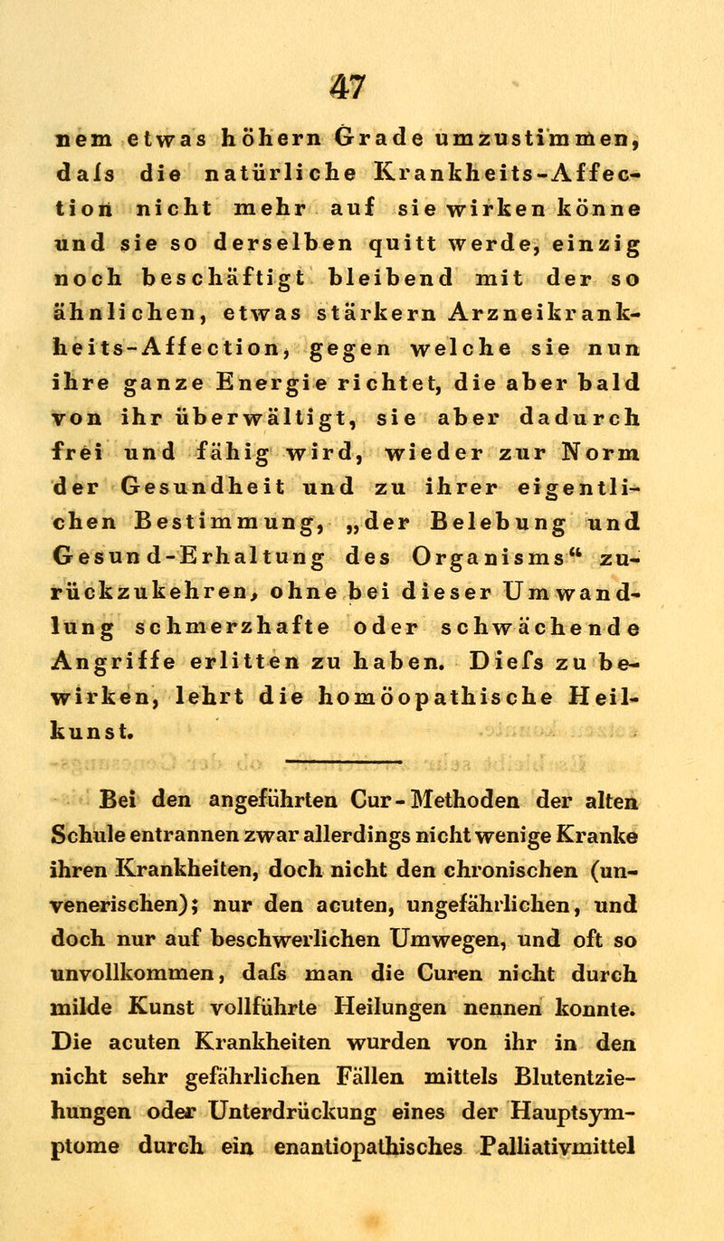 nem etwas höhern Grade umzustimmen, dafs die natürliche Krankheits-Affec- tion nicht mehr auf sie wirken könne und sie so derselben quitt werde, einzig noch beschäftigt bleibend mit der so ähnlichen, etwas stärkern Arzneikrank- heits-Affection, gegen welche sie nun ihre ganze Energie richtet, die aber bald von ihr überwältigt, sie aber dadurch frei und fähig wird, wieder zur Norm der Gesundheit und zu ihrer eigentli- chen Bestimmung, „der Belebung und Gesun d-Erhaltung des Organisms zu- rückzukehren, ohne bei dieser Umwand- lung schmerzhafte oder schwächende Angriffe erlitten zu haben. Diefs zu be- wirken, lehrt die homöopathische Heil- kunst. Bei den angeführten Cur-Methoden der alten Schule entrannen zwar allerdings nicht wenige Kranke ihren Krankheiten, doch nicht den chronischen (un- venerischen); nur den acuten, ungefährlichen, und doch nur auf beschwerlichen Umwegen, und oft so unvollkommen, dafs man die Curen nicht durch milde Kunst vollführte Heilungen nennen konnte. Die acuten Krankheiten wurden von ihr in den nicht sehr gefährlichen Fällen mittels Blutentzie- hungen oder Unterdrückung eines der Hauptsym- ptome durch ein enantiopathisches Palliativmittel