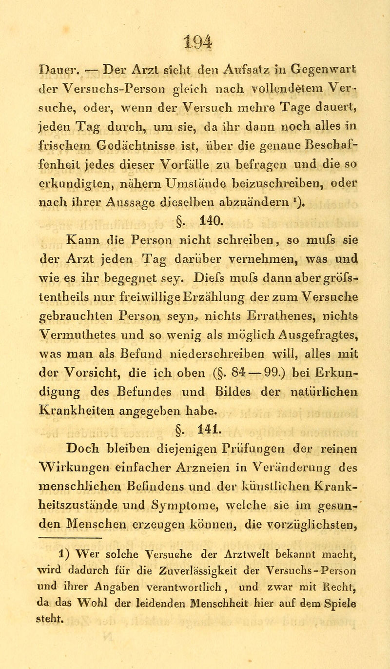 Dauer. — Der Arzl sieht den Aufsatz in Gegenwart der Versuchs-Person gleich nach vollendetem Ver- suche, oder, wenn der Versuch mehre Tage dauert, jeden Tag durch, um sie, da ihr dann noch alles in frischem Gedächtnisse ist, iiher die genaue Beschaf- fenheit jedes dieser Vorfalle zu befragen und die so erkundigten, nähern Umstände beizuschreiben, oder nach ihrer Aussage dieselben abzuändern J). §. 140. Kann die Person nicht schreiben, so mufs sie der Arzt jeden Tag darüber vernehmen, was und wie es ihr begegnet sey. Diefs mufs dann aber gröfs- tentheils nur freiwillige Erzählung der zum Versuche gebrauchten Person seyn, nichts Errathenes, nichts Vermuthetes und so wenig als möglich Ausgefragtes, was man als Befund niederschreiben will, alles mit der Vorsicht, die ich oben (§. 84 — 99.) bei Erkun- digung des Befundes und Bildes der natürlichen Krankheiten angegeben habe. §. 141. Doch bleiben diejenigen Prüfungen der reinen Wirkungen einfacher Arzneien in Veränderung des menschlichen Befindens und der künstlichen Krank- heitszustände und Symptome, welche sie im gesun- den Menschen erzeugen können, die vorzüglichsten, 1) Wer solche Versuche der Arztwelt bekannt macht, wird dadurch für die Zuverlässigkeit der Versuchs-Person und ihrer Angaben verantwortlich, und zwar mit Recht, da das Wohl der leidenden Menschheit hier auf dem Spiele steht.