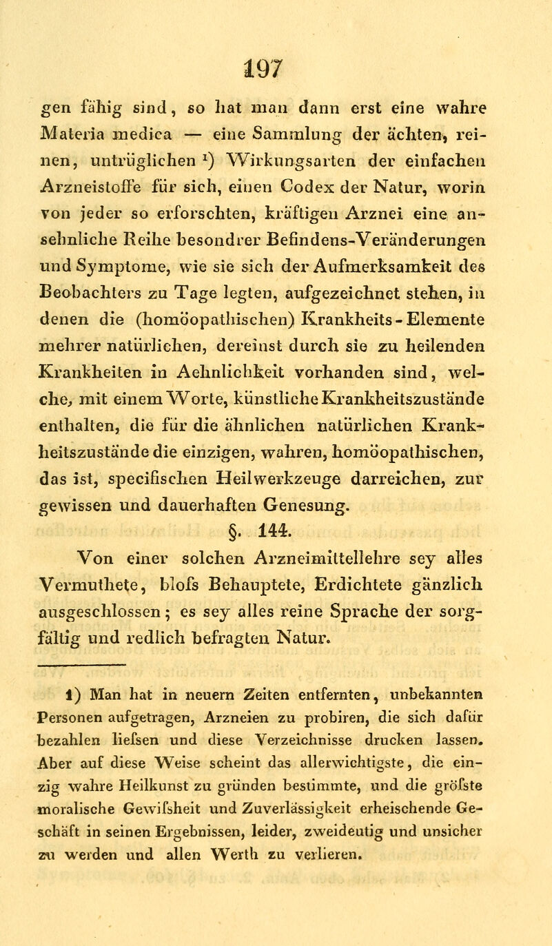 gen fähig sind, so hat man dann erst eine wahre Materia inedica — eine Sammlung der ächten, rei- nen, untrüglichen *) Wirkungsarten der einfachen Arzneistoffe für sich, einen Codex der Natur, worin von jeder so erforschten, kräftigen Arznei eine an- sehnliche Reihe besondrer Befindens-Veränderungen und Symptome, wie sie sich der Aufmerksamkeit des Beobachters zu Tage legten, aufgezeichnet stehen, in denen die (homöopathischen) Krankheits-Elemente mehrer natürlichen, dereinst durch sie zu heilenden Krankheiten in Aehnlichkeit vorhanden sind, wel- che, mit einem Worte, künstliche Krankheitszustände enthalten, die für die ähnlichen natürlichen Krank- heitszustände die einzigen, wahren, homöopathischen, das ist, specifischen Heilwerkzeuge darreichen, zur gewissen und dauerhaften Genesung. §. 144. Von einer solchen Arzneimittellehre sey alles Vermuthete, blofs Behauptete, Erdichtete gänzlich ausgeschlossen; es sey alles reine Sprache der sorg- fältig und redlich befragten Natur. i) Man hat in neuern Zeiten entfernten, unbekannten Personen aufgetragen, Arzneien zu probiren, die sich dafür bezahlen liefsen und diese Verzeichnisse drucken lassen. Aber auf diese Weise scheint das allerwichtigste, die ein- zig wahre Heilkunst zu gründen bestimmte, und die gröfste moralische Gewifsheit und Zuverlässigkeit erheischende Ge- schäft in seinen Ergebnissen, leider, zweideutig und unsicher zu werden und allen Werth zu verlieren.