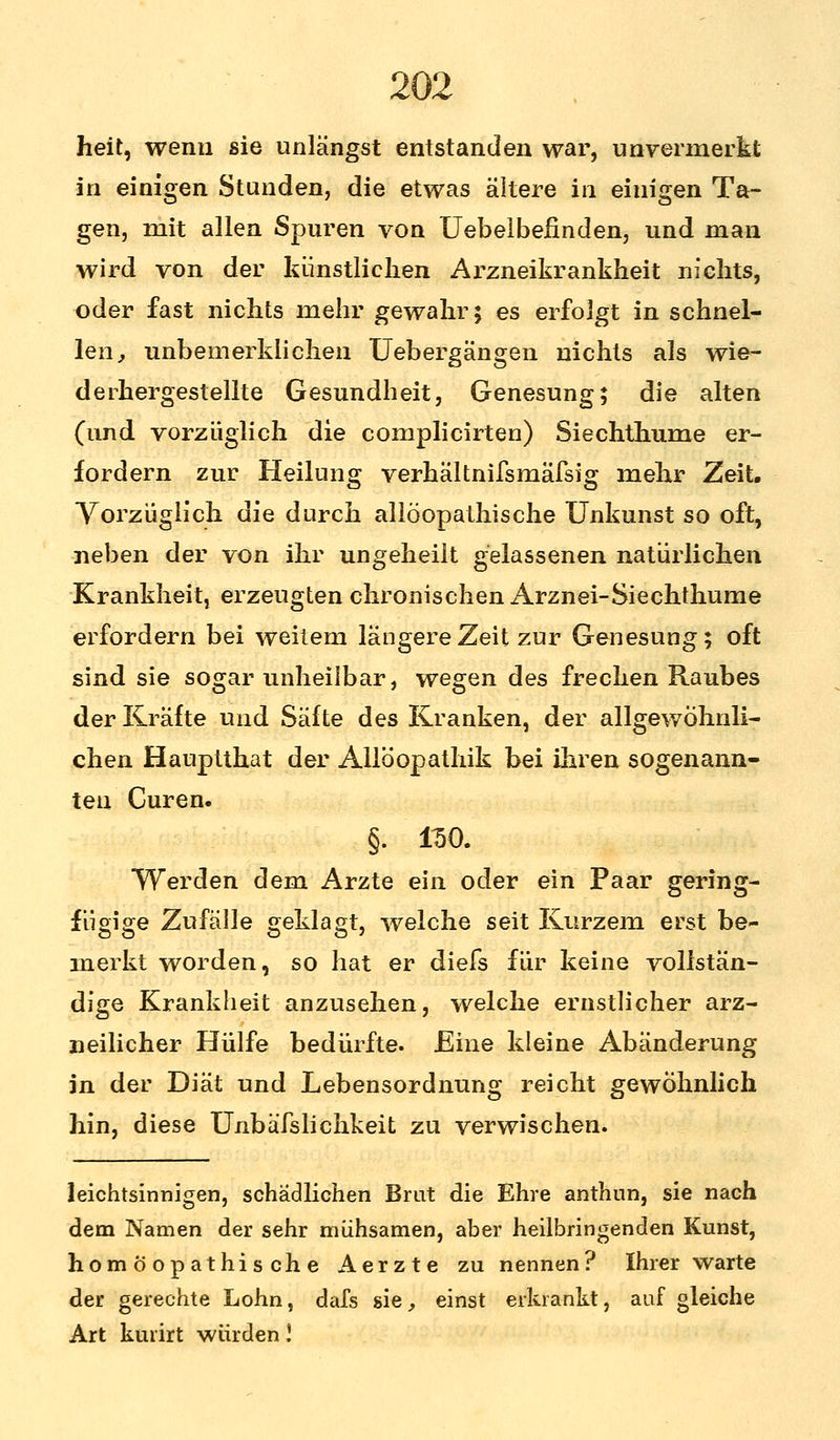 heit, wenn sie unlängst entstanden war, unvermerkt in einigen Stunden, die etwas ältere in einigen Ta- gen, mit allen Spuren von Uebelbefinden, und man wird von der künstlichen Arzneikrankheit nichts, oder fast nichts mehr gewahr; es erfolgt in schnel- len, unbemerkiichen Uebergängen nichts als wie- derhergestellte Gesundheit, Genesung; die alten (und vorzüglich die complicirten) Siechthume er- fordern zur Heilung verhältnifsmäfsig mehr Zeit. Vorzüglich die durch allöopathische Unkunst so oft, neben der von ihr ungeheilt gelassenen natürlichen Krankheit, erzeugten chronischen Arznei-Siechthume erfordern bei weitem längere Zeit zur Genesung; oft sind sie sogar unheilbar, wegen des frechen Raubes der Kräfte und Säfte des Kranken, der allgewöhnli- chen Hauptthat der Allöopathik bei ihren sogenann- ten Curen. §. 150. Werden dem Arzte ein oder ein Paar gering- fügige Zufälle geklagt, welche seit Kurzem erst be- merkt worden, so hat er diefs für keine vollstän- dige Krankheit anzusehen, welche ernstlicher arz- neilicher Hülfe bedürfte. Eine kleine Abänderung jn der Diät und Lebensordnung reicht gewöhnlich hin, diese Unbäfslichkeit zu verwischen. leichtsinnigen, schädlichen Brat die Ehre anthun, sie nach dem Namen der sehr mühsamen, aber heilbringenden Kunst, homöopathische Aerzte zu nennen? Ihrer warte der gerechte Lohn, dafs sie, einst erkrankt, auf gleiche Art kurirt würden!