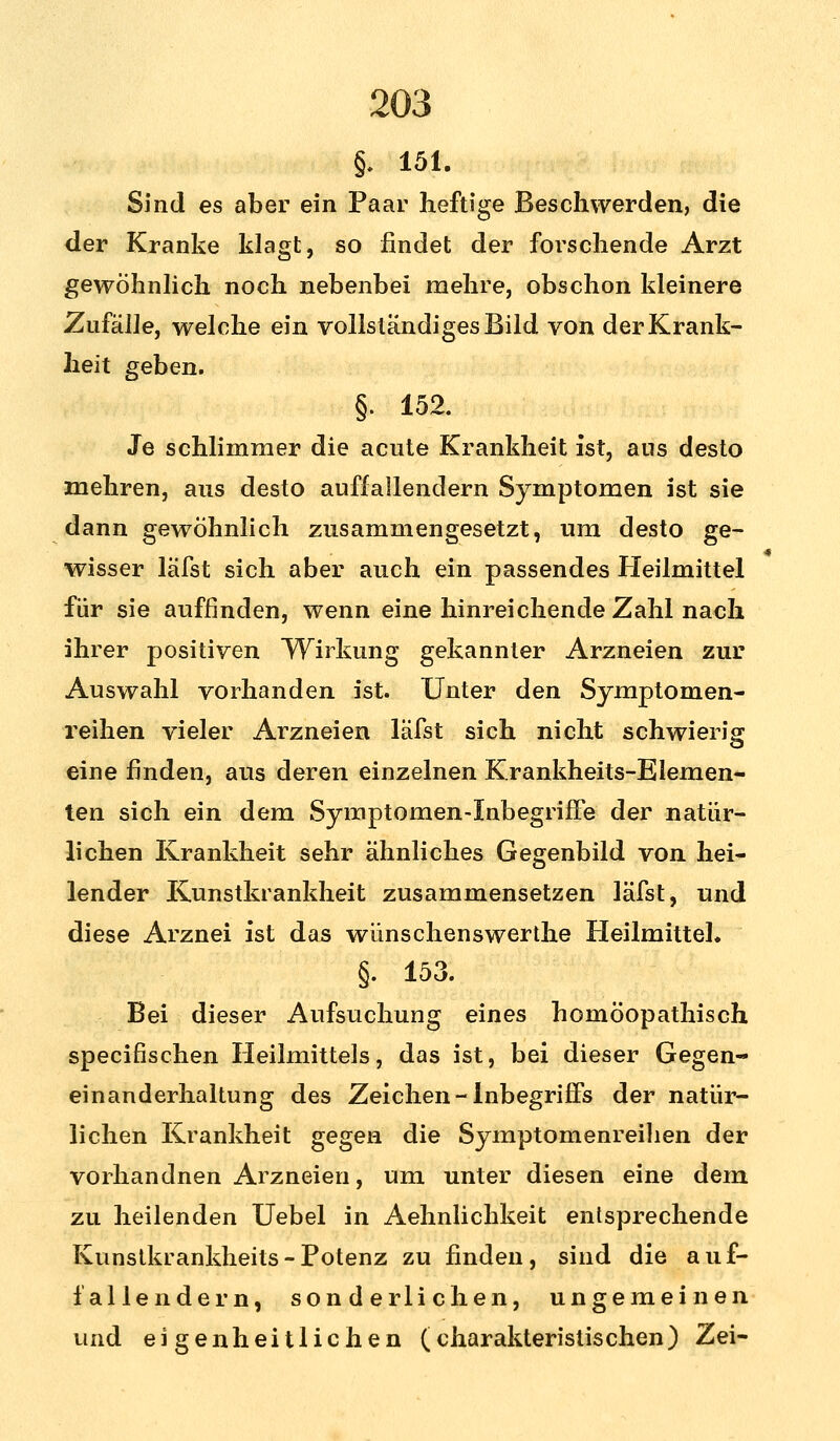 §. 151. Sind es aber ein Paar heftige Beschwerden, die der Kranke klagt, so findet der forschende Arzt gewöhnlich noch nebenbei mehre, obschon kleinere Zufälle, welche ein vollständiges Bild von der Krank- heit geben. §. 152. Je schlimmer die acute Krankheit ist, aus desto mehren, aus desto auffallendem Symptomen ist sie dann gewöhnlich zusammengesetzt, um desto ge- wisser läfst sich aber auch ein passendes Heilmittel für sie auffinden, wenn eine hinreichende Zahl nach ihrer positiven Wirkung gekannter Arzneien zur Auswahl vorhanden ist. Unter den Symptomen- reihen vieler Arzneien läfst sich nicht schwierig eine finden, aus deren einzelnen Krankheits-Elemen- ten sich ein dem Symptomen-Inbegriffe der natür- lichen Krankheit sehr ähnliches Gegenbild von hei- lender Kunstkrankheit zusammensetzen läfst, und diese Arznei ist das wünschenswerthe Heilmittel. §. 153. Bei dieser Aufsuchung eines homöopathisch specifischen Heilmittels, das ist, bei dieser Gegen- einanderhaltung des Zeichen - Inbegriffs der natür- lichen Krankheit gegen die Symptomenreilien der vorhandnen Arzneien, um unter diesen eine dem zu heilenden Uebel in Aehnlichkeit entsprechende Kunstkrankheits-Potenz zu finden, sind die auf- fallendem, sonderlichen, ungemeinen und eigenheitlichen (charakteristischen) Zei-