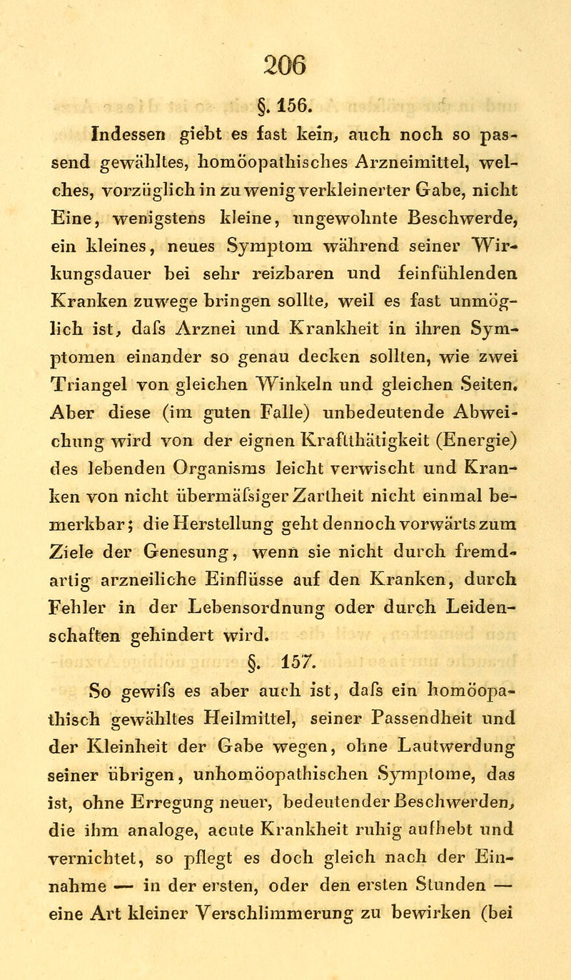 §. 156. Indessen giebt es fast kein, auch noch so pas- send gewähltes, homöopathisches Arzneimittel, wel- ches, vorzüglich in zu wenig verkleinerter Gabe, nicht Eine, wenigstens kleine, ungewohnte Beschwerde, ein kleines, neues Symptom während seiner Wir- kungsdauer bei sehr reizbaren und feinfühlenden Kranken zuwege bringen sollte, weil es fast unmög- lich ist, dafs Arznei und Krankheit in ihren Sym- ptomen einander so genau decken sollten, wie zwei Triangel von gleichen Winkeln und gleichen Seiten. Aber diese (im guten Falle) unbedeutende Abwei- chung wird von der eignen Kraftthätigkeit (Energie) des lebenden Organisms leicht verwischt und Kran- ken von nicht übermäßiger Zartheit nicht einmal be- merkbar ; die Herstellung geht dennoch vorwärts zum Ziele der Genesung, wenn sie nicht durch fremd- artig arzneiliche Einflüsse auf den Kranken, durch Fehler in der Lebensordnung oder durch Leiden- schaften gehindert wird. §. 157. So gewifs es aber auch ist, dafs ein homöopa- thisch gewähltes Heilmittel, seiner Passendheit und der Kleinheit der Gabe wegen, ohne Lautwerdung seiner übrigen, unhomöopathischen Symptome, das ist, ohne Erregung neuer, bedeutender Beschwerden, die ihm analoge, acute Krankheit ruhig aufhebt und vernichtet, so pflegt es doch gleich nach der Ein- nahme — in der ersten, oder den ersten Stunden — eine Art kleiner Verschlimmerung zu bewirken (bei