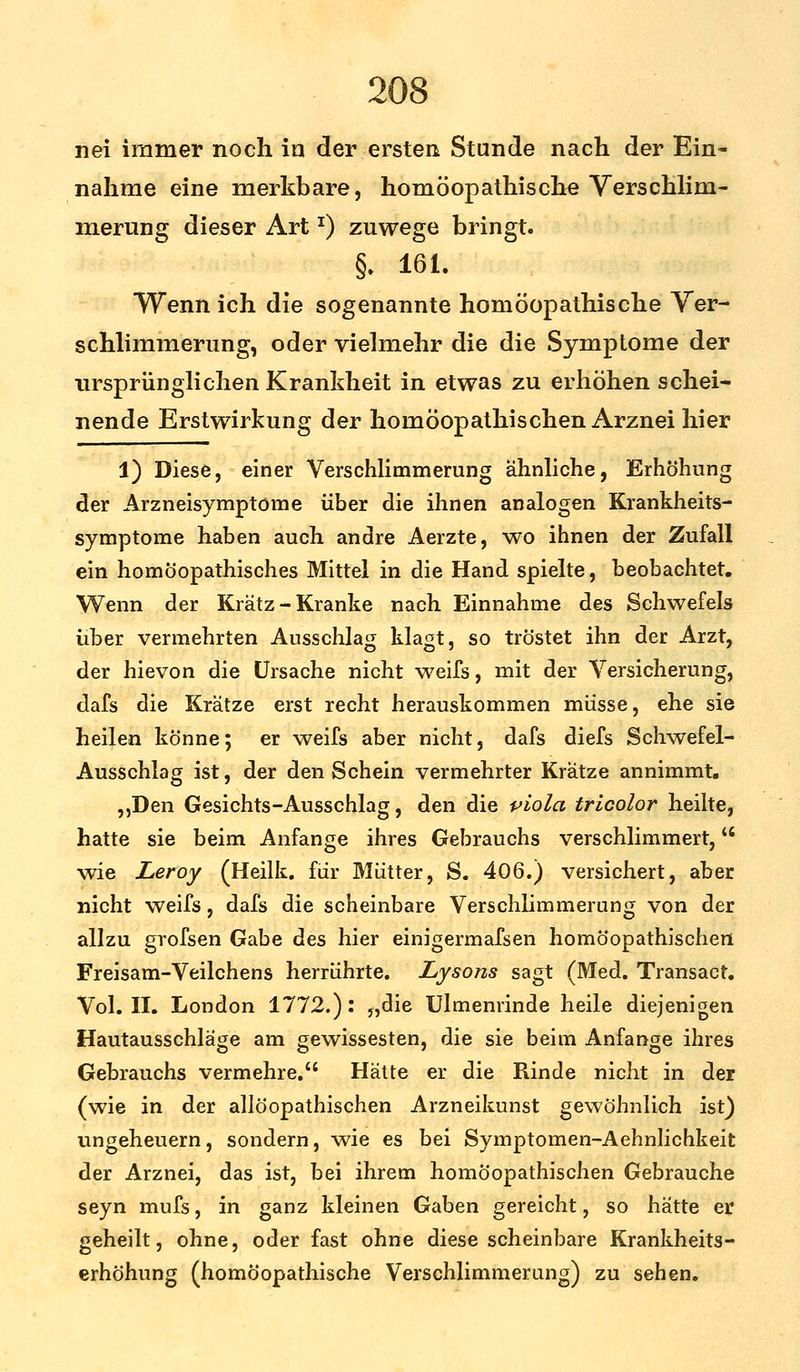 nei immer noch in der ersten Stunde nach der Ein- nahme eine merkbare, homöopathische Verschlim- merung dieser Artx) zuwege bringt. §. 161. Wenn ich die sogenannte homöopathische Ver- schlimmerung, oder vielmehr die die Symptome der ursprünglichen Krankheit in etwas zu erhöhen schei- nende Erstwirkung der homöopathischen Arznei hier 1) Diese, einer Verschlimmerung ähnliche, Erhöhung der Arzneisymptöme über die ihnen analogen Krankheits- symptome haben auch andre Aerzte, wo ihnen der Zufall ein homöopathisches Mittel in die Hand spielte, beobachtet. Wenn der Kratz-Kranke nach Einnahme des Schwefels über vermehrten Ausschlag klagt, so tröstet ihn der Arzt, der hievon die Ursache nicht weifs, mit der Versicherung, dafs die Krätze erst recht herauskommen müsse, ehe sie heilen könne; er weifs aber nicht, dafs diefs Schwefel- Ausschlag ist, der den Schein vermehrter Krätze annimmt. „Den Gesichts-Ausschlag, den die piola tricolor heilte, hatte sie beim Anfange ihres Gebrauchs verschlimmert, wie Leroy (Heilk. für Mütter, S. 406.) versichert, aber nicht weifs, dafs die scheinbare Verschlimmerung von der allzu grofsen Gabe des hier einigermafsen homöopathischen Freisam-Veilchens herrührte. Lysons sagt (Med. Transact. Vol. II. London 1772.): „die Ulmenrinde heile diejenigen Hautausschläge am gewissesten, die sie beim Anfange ihres Gebrauchs vermehre. Hätte er die Rinde nicht in der (wie in der allöopathischen Arzneikunst gewöhnlich ist) Ungeheuern, sondern, wie es bei Symptomen-Aehnlichkeit der Arznei, das ist, bei ihrem homöopathischen Gebrauche seyn mufs, in ganz kleinen Gaben gereicht, so hätte er geheilt, ohne, oder fast ohne diese scheinbare Krankheits- erhöhung (homöopathische Verschlimmerung) zu sehen.