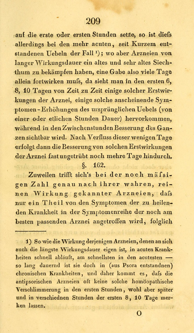 auf die erste pder ersten Stunden set2e^ so ist diefs allerdings bei den mehr acuten, seit Kurzem ent- standenen Uebeln der FallJ); wo aber Arzneien von langer Wirkungsdauer ein altes und sehr altes Siech* thum zu bekämpfen haben, eine Gabe also viele Tagö allein fortwirken mufs, da sieht man in den ersten 6, 8, 10 Tagen von Zeit zu Zeit einige solcher Erstwir- kungen der Arznei, einige solche anscheinende Sym- ptomen-Erhöhungen des ursprünglichen Uebels (von einer oder etlichen Stunden Dauer) hervorkommen, während in den Zwischenstunden Besserung des Gan- zen sichtbar wird. Nach Yerfluss dieser wenigen Tage erfolgt dann die Besserung von solchen Erstwirkungen der Arznei fast ungetrübt noch mehre Tage hindurch» §. 162. Zuweilen trifft sich's bei der noch mafsi- genZahl genau nach ihrer wahren, rei- nen Wirkung gekannter Arzneien, dafs nur ein Theil von den Symptomen der zu heilen- den Krankheit in der Symptomenreihe der noch am besten passenden Arznei angetroffen wird, folglich 1) So wie die Wirkung derjenigen Arzneien, denen an sich auch die längste Wirkungsdauer eigen ist, in acuten Krank- heiten schnell abläuft, am schnellsten in den acutesten — so lang dauernd ist sie doch in (aus Psora entstandnen) chronischen Krankheiten, und daher kommt es, dafs die antipsorischen Arzneien oft keine solche homöopathische Verschlimmerung in den ersten Stunden, wohl aber später und in verschjednen Stunden der ersten 8, 10 Tage mer- ken lassen. o