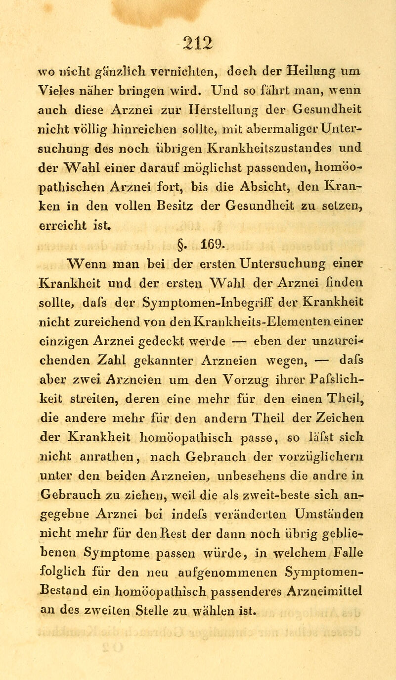 wo nicht gänzlich vernichten, doch der Heilung um Vieles näher bringen wird. Und so fährt man, wenn auch diese Arznei zur Herstellung der Gesundheit nicht völlig hinreichen sollte, mit abermaliger Unter- suchung des noch übrigen Krankheitszustandes und der Wahl einer darauf möglichst passenden, homöo- pathischen Arznei fort, bis die Absicht, den Kran- ken in den vollen Besitz der Gesundheit zu setzen, erreicht ist. §. 169. Wenn man bei der ersten Untersuchung einer Krankheit und der ersten Wahl der Arznei finden sollte, dafs der Symptomen-Inbegriff der Krankheit nicht zureichend von den Krankheits-Elementen einer einzigen Arznei gedeckt werde — eben der unzurei« chenden Zahl gekannter Arzneien wegen, — dafs aber zwei Arzneien um den Vorzug ihrer Pafslich- keit streiten, deren eine mehr für den einen Theil, die andere mehr für den andern Theil der Zeichen der Krankheit homöopathisch passe, so läfst sich nicht anrathen, nach Gebrauch der vorzüglichem unter den beiden Arzneien, unbesehens die andre in Gebrauch zu ziehen, weil die als zweit-beste sich an- gegebne Arznei bei indefs veränderten Umständen nicht mehr für den Rest der dann noch übrig geblie- benen Symptome passen würde, in welchem Falle folglich für den neu aufgenommenen Symptomen- Bestand ein homöopathisch passenderes Arzneimittel an des zweiten Stelle zu wählen ist.