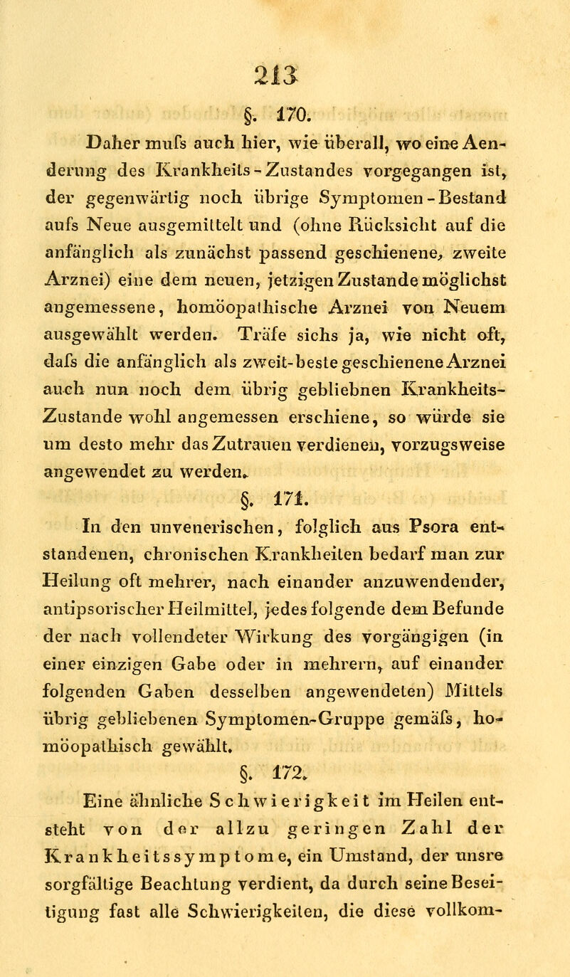 21 <> §. 170. Daher mufs auch liier, wie überall, woeineAen- dernng des Krankheils -Zustandes vorgegangen ist, der gegenwärtig noch übrige Symptomen - Bestand aufs Neue ausgemittelt und (ohne Rücksicht auf die anfänglich als zunächst passend geschienene, zweite Arznei) eine dem neuen, jetzigen Zustande möglichst angemessene, homöopathische Arznei von Neuem ausgewählt werden. Träfe sichs ja, wie nicht oft, dafs die anfänglich als zweit-beste geschienene Arznei auch nun noch dem übrig gebliebnen lirankheits- Zustande wohl angemessen erschiene, so würde sie um desto mehr das Zutrauen verdienen, vorzugsweise angewendet zu werden* §. 171. In den unvenerischen, folglich aus Psora enU standenen, chronischen Krankheiten bedarf man zur Heilung oft mehrer, nach einander anzuwendender, antipsorischer Heilmittel, jedes folgende dem Befunde der nach vollendeter Wirkung des vorgängigen (in einer einzigen Gabe oder in mehrern, auf einander folgenden Gaben desselben angewendeten) Mittels übrig gebliebenen Symptomen-Gruppe gemafs, ho~ möopathisch gewählt. §. 172. Eine ähnliche Schwierigkeit im Heilen ent- steht von der allzu geringen Zahl der Kr a n k h e i t s sy m p t o m e, ein Umstand, der unsre sorgfältige Beachtung verdient, da durch seine Besei- tigung fast alle Schwierigkeiten, die diese vollkom-