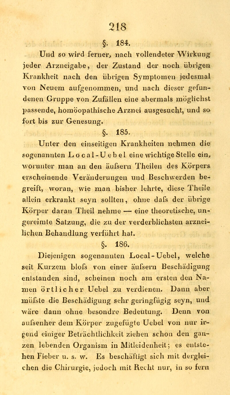 §. 184. Und so wird ferner, nach vollendeter Wirkung jeder Arzneigabe, der Zustand der noch übrigen Krankheit nach den übrigen Symptomen jedesmal von Neuem aufgenommen, und nach dieser gefun- denen Gruppe von Zufällen eine abermals möglichst passende, homöopathische Arznei ausgesucht, und so fort bis zur Genesung» §. 185. Unter den einseitigen Krankheiten nehmen die sogenannten Local-Uebel eine wichtige Stelle ein, worunter man an den äufsern Theilen des Körpers erscheinende Veränderungen und Beschwerden be- greift, woran, wie man bisher lehrte, diese Theile allein erkrankt seyn sollten, ohne dafs der übrige Körper daran Theil nehme — eine theoretische, un- gereimte Satzung, die zu der verderblichsten arznei- lichen Behandlung verführt hat. §. 186. Diejenigen sogenannten Local-Uebel, welche seit Kurzem blofs von einer äufsern Beschädigung entstanden sind, scheinen noch am ersten den Na- men örtlicher Uebel zu verdienen. Dann aber müfste die Beschädigung sehr geringfügig seyn, und wäre dann ohne besondre Bedeutung. Denn von aufsenher dem Körper zugefügte Uebel von nur ir- gend einiger Beträchtlichkeit ziehen schon den gan- zen lebenden Organism in Mitleidenheit; es entste- hen Fieber u. s. w. Es beschäftigt sich mit derglei- chen die Chirurgie, jedoch mit Recht nur, in so fern