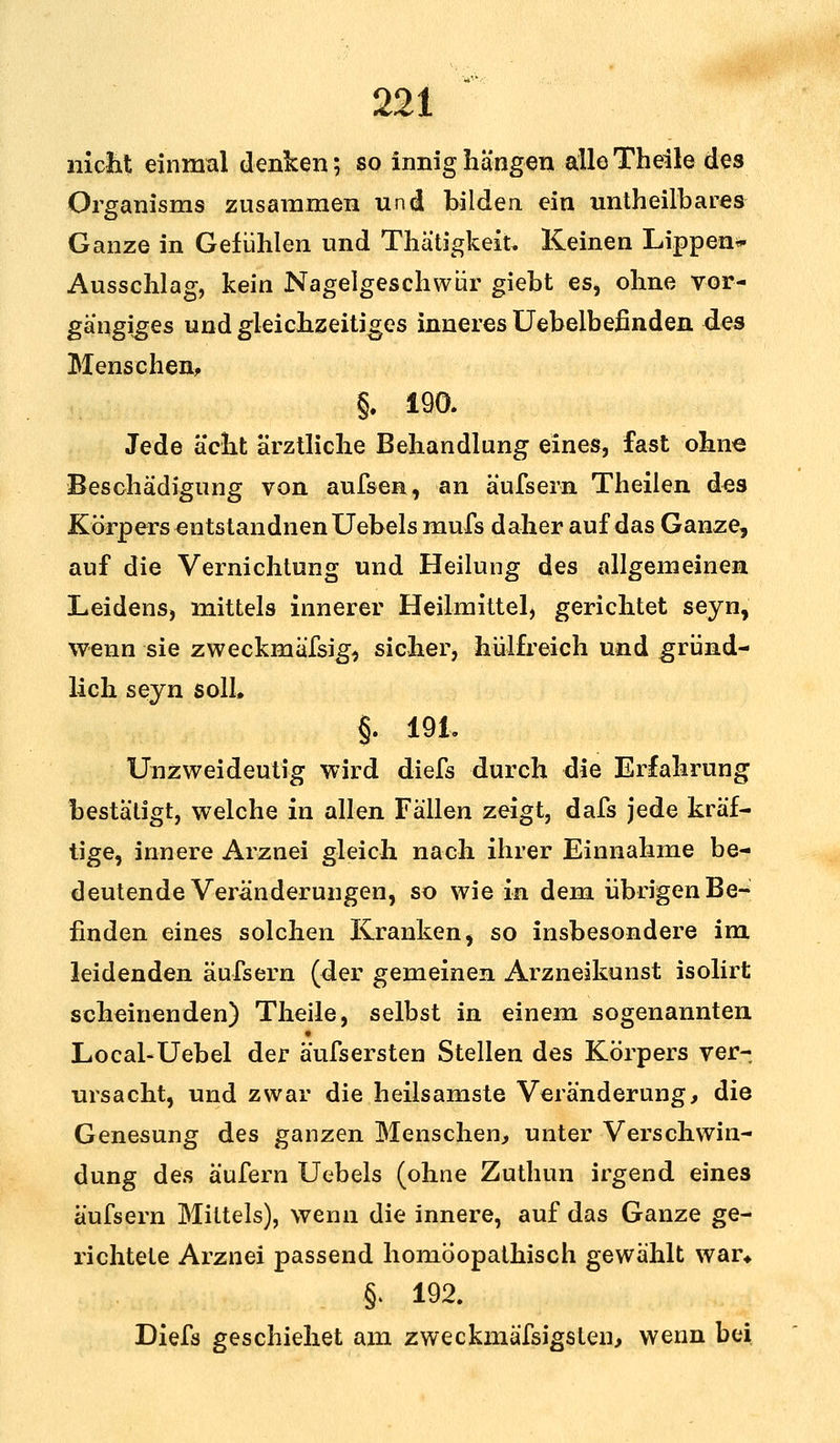 nickt einmal denken; so innig hängen alle Theile des Organisms zusammen und bilden ein untheilbares- Ganze in Gefühlen und Thätigkeik Keinen Lippen* Ausschlag, kein Nagelgeschwür giebt es, ohne vor- gangiges und gleichzeitiges inneres Uebelbefinden des Menschen, §. 190. Jede acht ärztliche Behandlung eines, fast ohne Beschädigung von aufsen, an äufsern Theiien des Körpers entstandnenUebels mufs daher auf das Ganze, auf die Vernichtung und Heilung des allgemeinen Leidens, mittels innerer Heilmittel, gerichtet seyn, wenn sie zweckmäfsig, sicher, hülfreich und gründ- lich seyn soll. §. 191* Unzweideutig wird diefs durch die Erfahrung bestätigt, welche in allen Fällen zeigt, dafs jede kräf- tige, innere Arznei gleich nach ihrer Einnahme be- deutende Veränderungen, so wie in dem übrigen Be- finden eines solchen Kranken, so insbesondere im leidenden äu-fsern (der gemeinen Arzneikunst isolirt scheinenden) Theile, selbst in einem sogenannten Local-Uebel der äufsersten Stellen des Körpers ver- ursacht, und zwar die heilsamste Veränderung, die Genesung des ganzen Menschen, unter Verschwin- dung des äufern Uebels (ohne Zuthun irgend eines äufsern Mittels), wenn die innere, auf das Ganze ge- richtete Arznei passend homöopathisch gewählt war* §. 192. Diefa geschiehst am zweckmäfsigsten, wenn bei