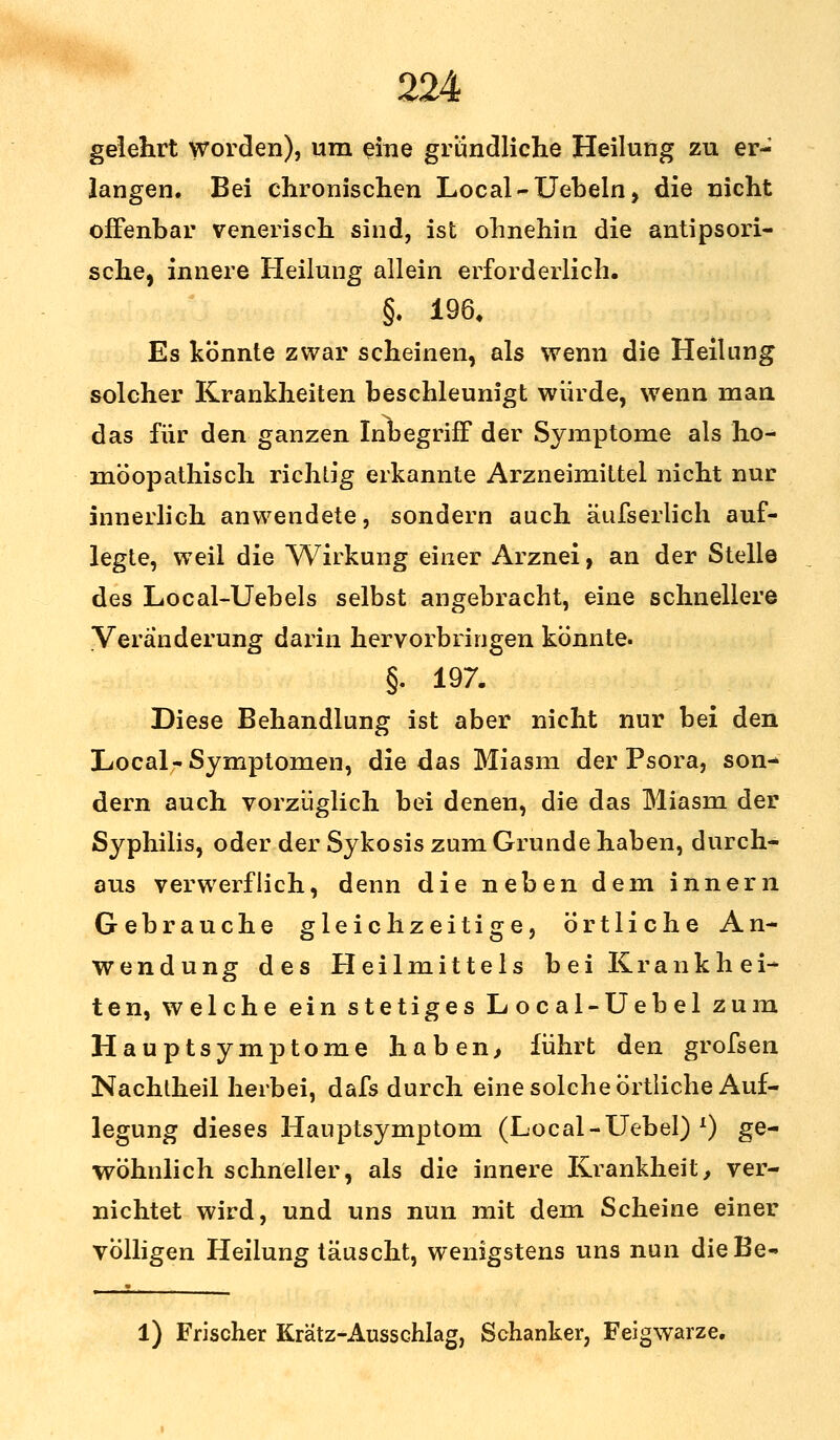 gelehrt worden), um eine grundliche Heilung zu er- langen. Bei chronischen Local-Uebeln, die nicht offenbar venerisch sind, ist ohnehin die antipsori- sche, innere Heilung allein erforderlich. §. 196, Es könnte zwar scheinen, als wenn die Heilung solcher Krankheiten beschleunigt würde, wenn man das für den ganzen Inbegriff der Symptome als ho- möopathisch richtig erkannte Arzneimittel nicht nur innerlich anwendete, sondern auch äufserlich auf- legte, weil die Wirkung einer Arznei, an der Stelle des Local-Uebels selbst angebracht, eine schnellere Veränderung darin hervorbringen könnte. §. 197. Diese Behandlung ist aber nicht nur bei den Local- Symptomen, die das Miasm der Psora, son- dern auch vorzüglich bei denen, die das Miasm der Syphilis, oder der Sykosis zum Grunde haben, durch- aus verwerflich, denn die neben dem innern Gebrauche gleichzeitige, örtliche An- wendung des Heilmittels bei Krankhei- ten, welche ein stetiges Local-Uebel zum Hauptsymptome haben, führt den grofsen Nachtheil herbei, dafs durch eine solche Örtliche Auf- legung dieses Hauptsymptom (Local-Uebel) l) ge- wöhnlich schneller, als die innere Krankheit, ver- nichtet wird, und uns nun mit dem Scheine einer völligen Heilung täuscht, wenigstens uns nun dieBe- 1) Frischer Krä'tz-Ausschlag, Schanker, Feigwarze.