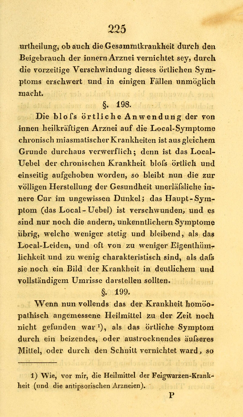 urlheilung, ob auch dieGesammtkrankheit durch den Beigebrauch der innern Arznei vernichtet sey, durch die vorzeitige Verschwindung dieses örtlichen Sym- ptoms erschwert und in einigen Fällen unmöglich macht. §. 198. Die blofs örtliche Anwendung der von innen heilkräftigen Arznei auf die Local-Symptome chronisch miasmatischer Krankheiten ist aus gleichem Grunde durchaus verwerflich; denn ist das Local- Uebel der chronischen Krankheit blofs örtlich und einseitig aufgehoben worden, so bleibt nun die zur völligen Herstellung der Gesundheit unerläfsliche in- nere Cur im ungewissen Dunkel > das Haupt-Sym- ptom (das Local-Uebel) ist verschwunden, und es sind nur noch die andern, unkenntlichem Symptome übrig, wrelche weniger stetig und bleibend, als das Local-Leiden, und oft von zu weniger Eigenlhiim- lichkeit und zu wenig charakteristisch sind, als dafs sie noch ein Bild der Krankheit in deutlichem und vollständigem Umrisse darstellen sollten. §. 199. Wenn nun vollends das der Krankheit homöo- pathisch angemessene Heilmittel zu der Zeit noch nicht gefunden war1), als das örtliche Symptom durch ein beizendes, oder austrocknendes ä'ufseres Mittel, oder durch den Schnitt vernichtet ward, so 1) Wie, vor mir, die Heilmittel der Feigwarzen-Krank- heit (und die antipsorischen Arzneien). P