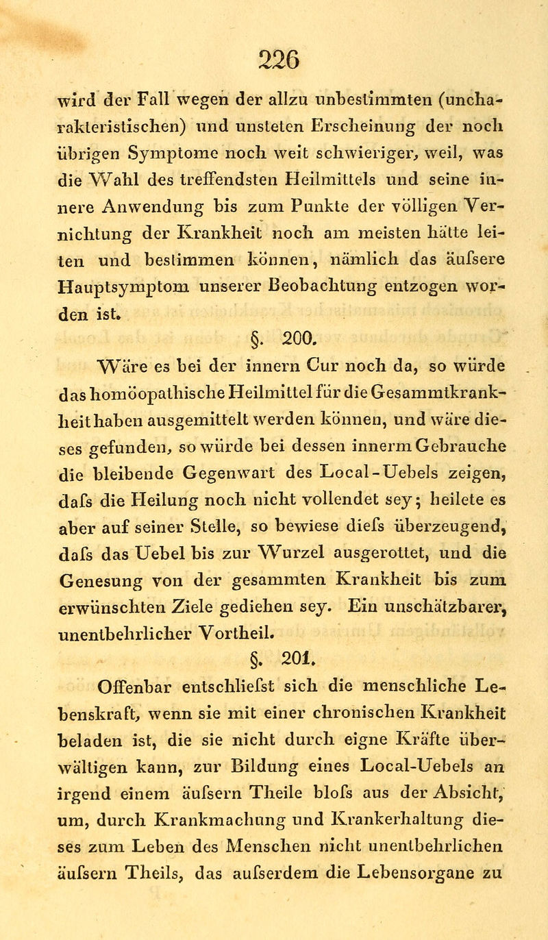 wird der Fall wegen der allzu unbestimmten (uncha- rakteristischen) und unsteten Erscheinung der noch übrigen Symptome noch weit schwieriger, weil, was die Wahl des treffendsten Heilmittels und seine in- nere Anwendung bis zum Punkte der völligen Ver- nichtung der Krankheit noch am meisten hatte lei- ten und bestimmen können, nämlich das äufsere Hauptsymptom unserer Beobachtung entzogen wor- den ist» §. 200. Wäre es bei der innern Cur noch da, so würde das homöopathische Heilmittel für die Gesammtkrank- heithaben ausgemittelt werden können, und wäre die- ses gefunden, so würde bei dessen innerm Gebrauche die bleibende Gegenwart des Local-Uebels zeigen, dafs die Heilung noch nicht vollendet sey; heilete es aber auf seiner Stelle, so bewiese diefs überzeugend, dafs das Uebel bis zur Wurzel ausgerottet, und die Genesung von der gesammten Krankheit bis zum erwünschten Ziele gediehen sey. Ein unschätzbarer', unentbehrlicher Vortheil. §. 201. Offenbar entschliefst sich die menschliche Le- benskraft, wenn sie mit einer chronischen Krankheit beladen ist, die sie nicht durch eigne Kräfte über- wältigen kann, zur Bildung eines Local-Uebels an irgend einem äufsern Theile blofs aus der Absicht, um, durch Krankmachung und Krankerhaltung die- ses zum Leben des Menschen nicht unentbehrlichen äufsern Theils, das aufserdem die Lebensorgane zu