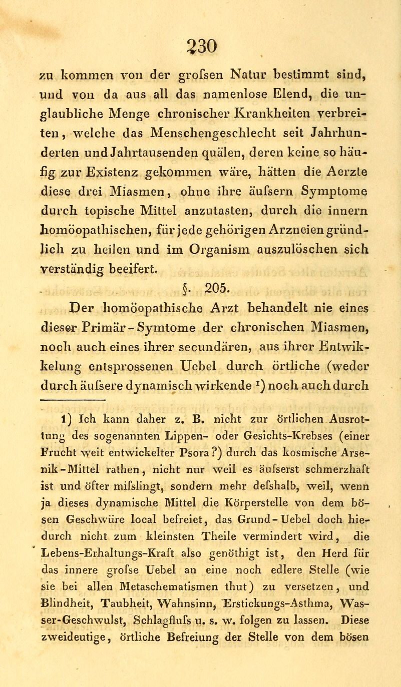 zu kommen von der grofsen Natur bestimmt sind, und von da aus all das namenlose Elend, die un- glaubliche Menge chronischer Krankheiten verbrei- ten , welche das Menschengeschlecht seit Jahrhun- derten und Jahrtausenden quälen, deren keine so häu- fig zur Existenz gekommen wäre, hätten die Aerzte diese drei Miasmen, ohne ihre äufsern Symptome durch topische Mittel anzutasten, durch die innern homöopathischen, für jede gehörigen Arzneien gründ- lich zu heilen und im Organism auszulöschen sich verständig beeifert, §. 205. Der homöopathische Arzt behandelt nie eines dieser Primär-Symtome der chronischen Miasmen, noch auch eines ihrer secundären, aus ihrer Entwik- kelung entsprossenen Uebel durch örtliche (weder durch äufsere dynamisch wirkende *) noch auch durch l) Ich kann daher z. B. nicht zur örtlichen Ausrot- tung des sogenannten Lippen- oder Gesichts-Krebses (einer Frucht weit entwickelter Psora ?) durch das kosmische Arse- nik-Mittel rathen, nicht nur weil es äufserst schmerzhaft ist und öfter mifslingt, sondern mehr defshalb, weil, wenn ja dieses dynamische Mittel die Körperstelle von dem bö- sen Geschwüre local befreiet, das Grund-Uebel doch hie- durch nicht zum kleinsten Theile vermindert wird, die Lebens-Erhaltungs-Kraft also genöthigt ist, den Herd für das innere grofse Uebel an eine noch edlere Stelle (wie sie bei allen Metaschematismen thut) zu versetzen, und Blindheit, Taubheit, Wahnsinn, 'Erstickungs-Asthma, Was- ser-Geschwulst, Schlagflufs u. s. w. folgen zu lassen. Diese zweideutige, örtliche Befreiung der Stelle von dem bösen