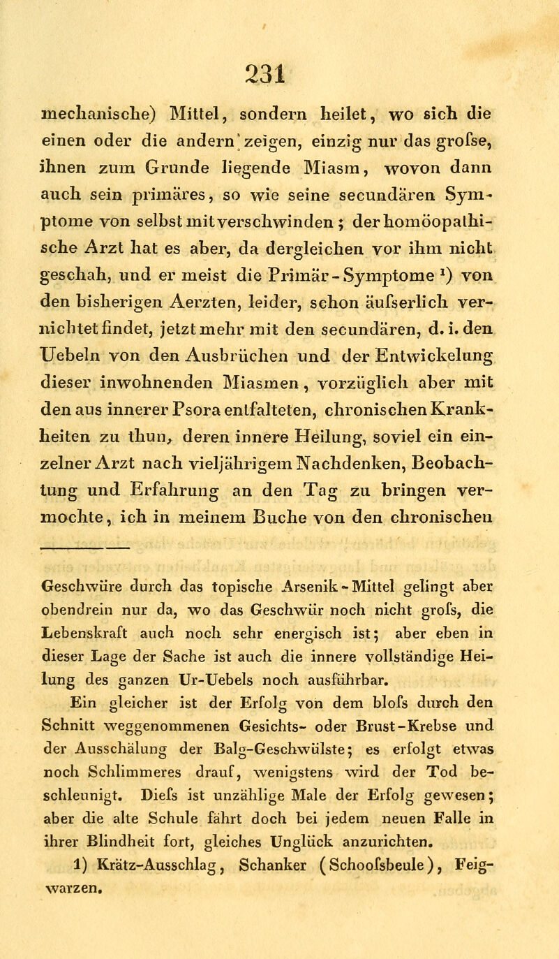 mechanische) Mittel, sondern heilet, wo sich die einen oder die andern zeigen, einzig nur das grofse, ihnen zum Grunde liegende Miasm, wovon dann auch sein primäres, so wie seine secundären Sym- ptome von selbst mit verschwinden; der homöopathi- sche Arzt hat es aber, da dergleichen vor ihm nicht geschah, und er meist die Primär-Symptome *) von den bisherigen Aerzten, leider, schon äufserlich ver- nichtet findet, jetzt mehr mit den secundären, d.i. den Uebeln von den Ausbrüchen und der Entwickelung dieser inwohnenden Miasmen, vorzüglich aber mit den aus innerer Psora entfalteten, chronischen Krank- heiten zu thun, deren innere Heilung, soviel ein ein- zelner Arzt nach vieljährigem Nachdenken, Beobach- tung und Erfahrung an den Tag zu bringen ver- mochte, ich in meinem Buche von den chronischen Geschwüre durch das topische Arsenik - Mittel gelingt aber obendrein nur da, wo das Geschwür noch nicht grofs, die Lebenskraft auch noch sehr energisch ist 5 aber eben in dieser Lage der Sache ist auch die innere vollständige Hei- lung des ganzen Ur-Uebels noch ausführbar. Ein leicher ist der Erfolg von dem blofs durch den Schnitt weggenommenen Gesichts- oder Brust-Krebse und der Ausschälung der Balg-Geschwülste; es erfolgt etwas noch Schlimmeres drauf, wenigstens wird der Tod be- schleunigt. Diefs ist unzählige Male der Erfolg gewesen; aber die alte Schule fährt doch bei jedem neuen Falle in ihrer Blindheit fort, gleiches Unglück anzurichten. 1) Krätz-Ausschlag, Schanker ( Schoofsbeule ), Feig- warzen.