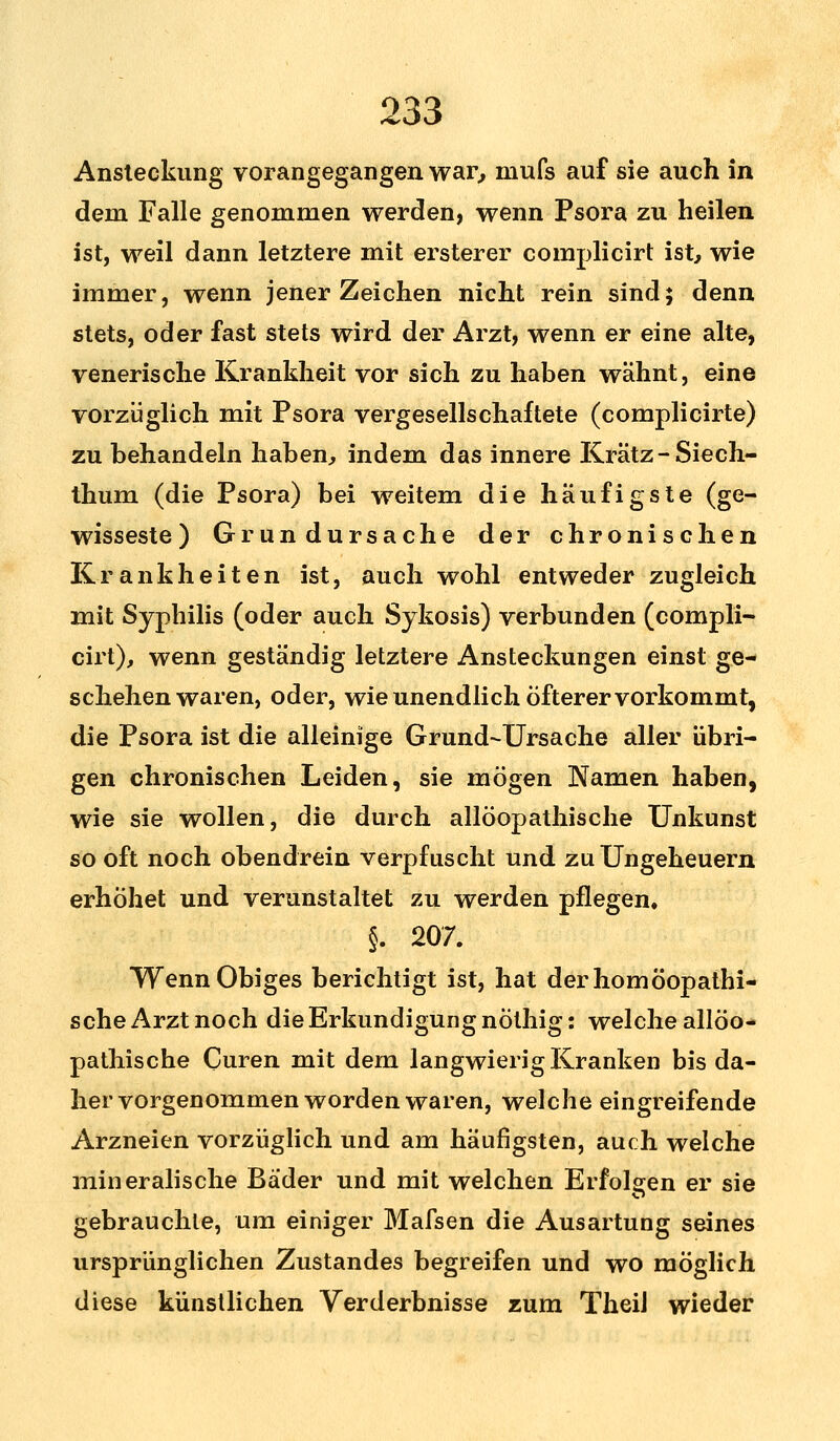 Ansteckung vorangegangen war, niufs auf sie auch in dem Falle genommen werden, wenn Psora zu heilen ist, weil dann letztere mit ersterer complicirt ist, wie immer, wenn jener Zeichen nicht rein sind; denn stets, oder fast stets wird der Arzt, wenn er eine alte, venerische Krankheit vor sich zu haben wähnt, eine vorzüglich mit Psora vergesellschaftete (complicirte) zu behandeln haben, indem das innere Kratz-Siech- thum (die Psora) bei weitem die häufigste (ge- wisseste ) Grundursache der chronischen Krankheiten ist, auch wohl entweder zugleich mit Syphilis (oder auch Sykosis) verbunden (compli- cirt), wenn geständig letztere Ansteckungen einst ge- schehenwaren, oder, wie unendlich öfterer vorkommt, die Psora ist die alleinige Grund-Ursache aller übri- gen chronischen Leiden, sie mögen Namen haben, wie sie wollen, die durch allöopathische Unkunst so oft noch obendrein verpfuscht und zu Ungeheuern erhöhet und verunstaltet zu werden pflegen, §. 207. Wenn Obiges berichtigt ist, hat der homöopathi- sche Arzt noch die Erkundigung nöthig: welche allöo- pathische Guren mit dem langwierig Kranken bis da- her vorgenommen worden waren, welche eingreifende Arzneien vorzüglich und am häufigsten, auch welche mineralische Bader und mit welchen Erfolgen er sie gebrauchte, um einiger Mafsen die Ausartung seines ursprünglichen Zustandes begreifen und wo möglich diese künstlichen Verderbnisse zum TheiJ wieder