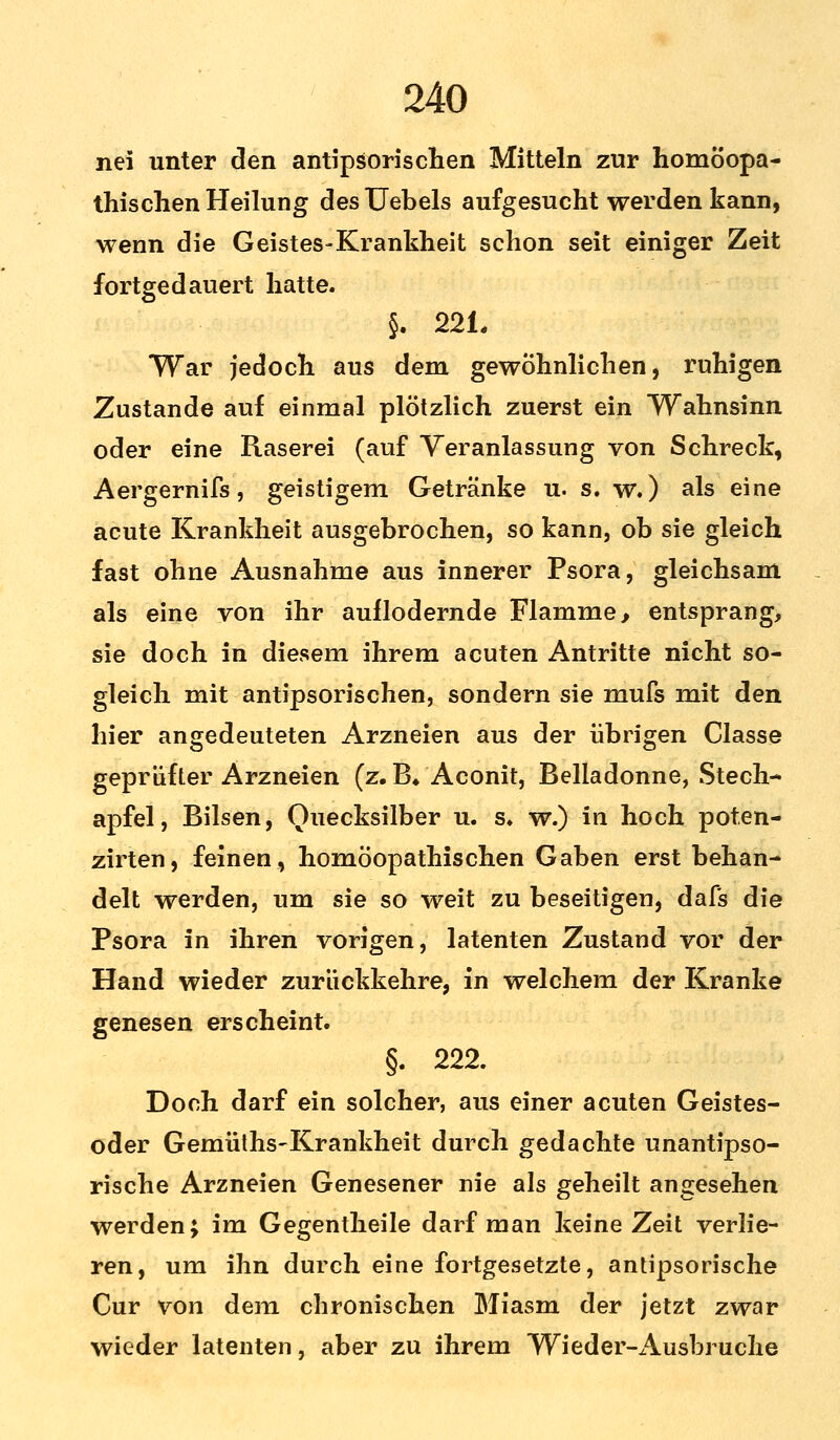 nei unter den antipsorischen Mitteln zur homöopa- thischen Heilung desUebels aufgesucht werden kann, wenn die Geistes-Krankheit schon seit einiger Zeit fortgedauert hatte. §. 221. War jedoch aus dem gewöhnlichen, ruhigen Zustande auf einmal plötzlich zuerst ein Wahnsinn oder eine Raserei (auf Veranlassung von Schreck, Aergernifs, geistigem Getränke u. s. w.) als eine acute Krankheit ausgebrochen, so kann, ob sie gleich fast ohne Ausnahme aus innerer Psora, gleichsam als eine von ihr aullodernde Flamme, entsprang, sie doch in diesem ihrem acuten Antritte nicht so- gleich mit antipsorischen, sondern sie mufs mit den hier angedeuteten Arzneien aus der übrigen Classe geprüfter Arzneien (z. B* Aconit, Belladonne, Stech- apfel, Bilsen, Quecksilber u. s. w.) in hoch pot.en- zirten, feinen, homöopathischen Gaben erst behan- delt werden, um sie so weit zu beseitigen, dafs die Psora in ihren vorigen, latenten Zustand vor der Hand wieder zurückkehre, in welchem der Kranke genesen erscheint. §. 222. Doch darf ein solcher, aus einer acuten Geistes- oder Gemüths-Krankheit durch gedachte unantipso- rische Arzneien Genesener nie als geheilt angesehen werden; im Gegentheile darf man keine Zeit verlie- ren, um ihn durch eine fortgesetzte, antipsorische Cur von dem chronischen Miasm der jetzt zwar wieder latenten, aber zu ihrem Wieder-Ausbruche