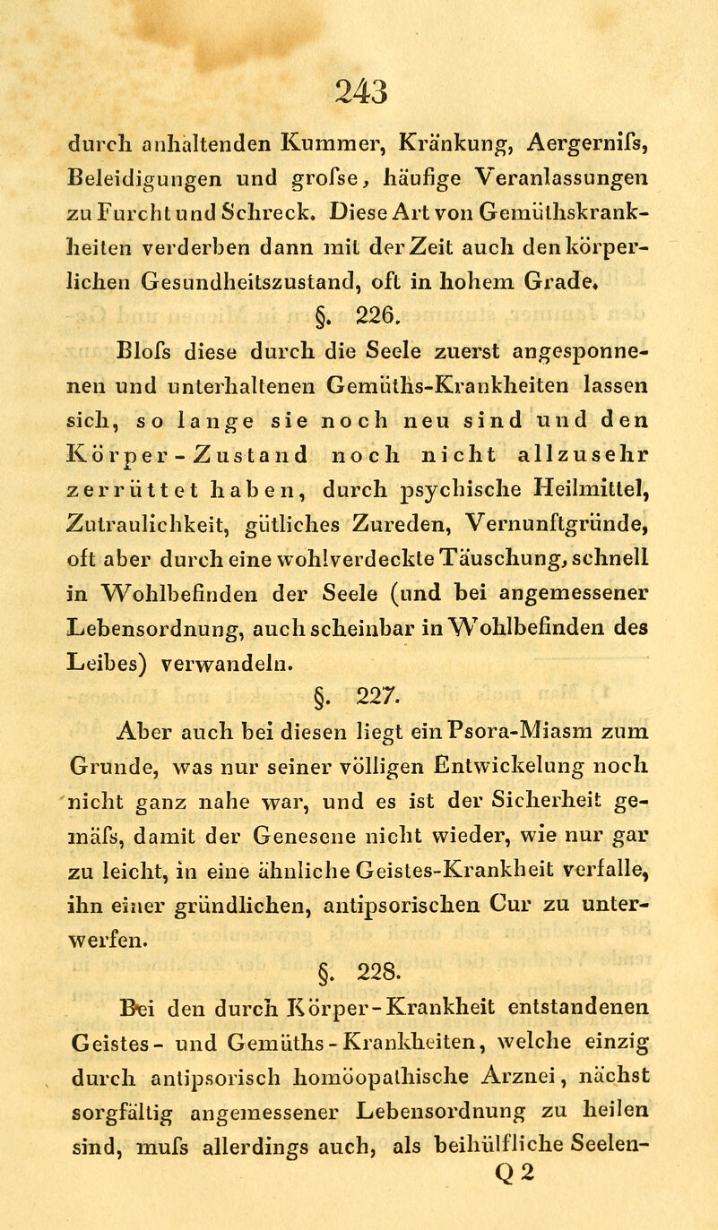 durch anhaltenden Kummer, Kränkung, Aergernifs, Beleidigungen und grofse, häufige Veranlassungen zu Furcht und Schreck. Diese Art von Gemülhskrank- heiten verderben dann mit der Zeit auch den körper- lichen Gesundheitszustand, oft in hohem Grade« §. 226. Blofs diese durch die Seele zuerst angesponne- nen und unterhaltenen Gemüths-Krankheiten lassen sich, so lange sie noch neu sind und den Körper - Zustand noch nicht allzusehr zerrüttet haben, durch psychische Heilmittel, Zutraulichkeit, gütliches Zureden, Vernunftgriinde, oft aber durch eine wohlverdeckte Täuschung, schnell in Wohlbefinden der Seele (und bei angemessener Lebensordnung, auch scheinbar in Wohlbefinden des Leibes) verwandeln. §. 227. Aber auch bei diesen liegt einPsora-Miasm zum Grunde, was nur seiner völligen Entwicklung noch nicht ganz nahe war, und es ist der Sicherheit ge- mäfs, damit der Genesene nicht wieder, wie nur gar zu leicht, in eine ähnliche Geistes-Krankheit verfalle, ihn einer gründlichen, antipsorischen Cur zu unter- werfen. §. 228. Biei den durch Körper-Krankheit entstandenen Geistes- und Gemüths-Krankheiten, welche einzig durch antipsorisch homöopathische Arznei, nächst sorgfältig angemessener Lebensordnung zu heilen sind, mufs allerdings auch, als beihülfliche Seelen- Q2