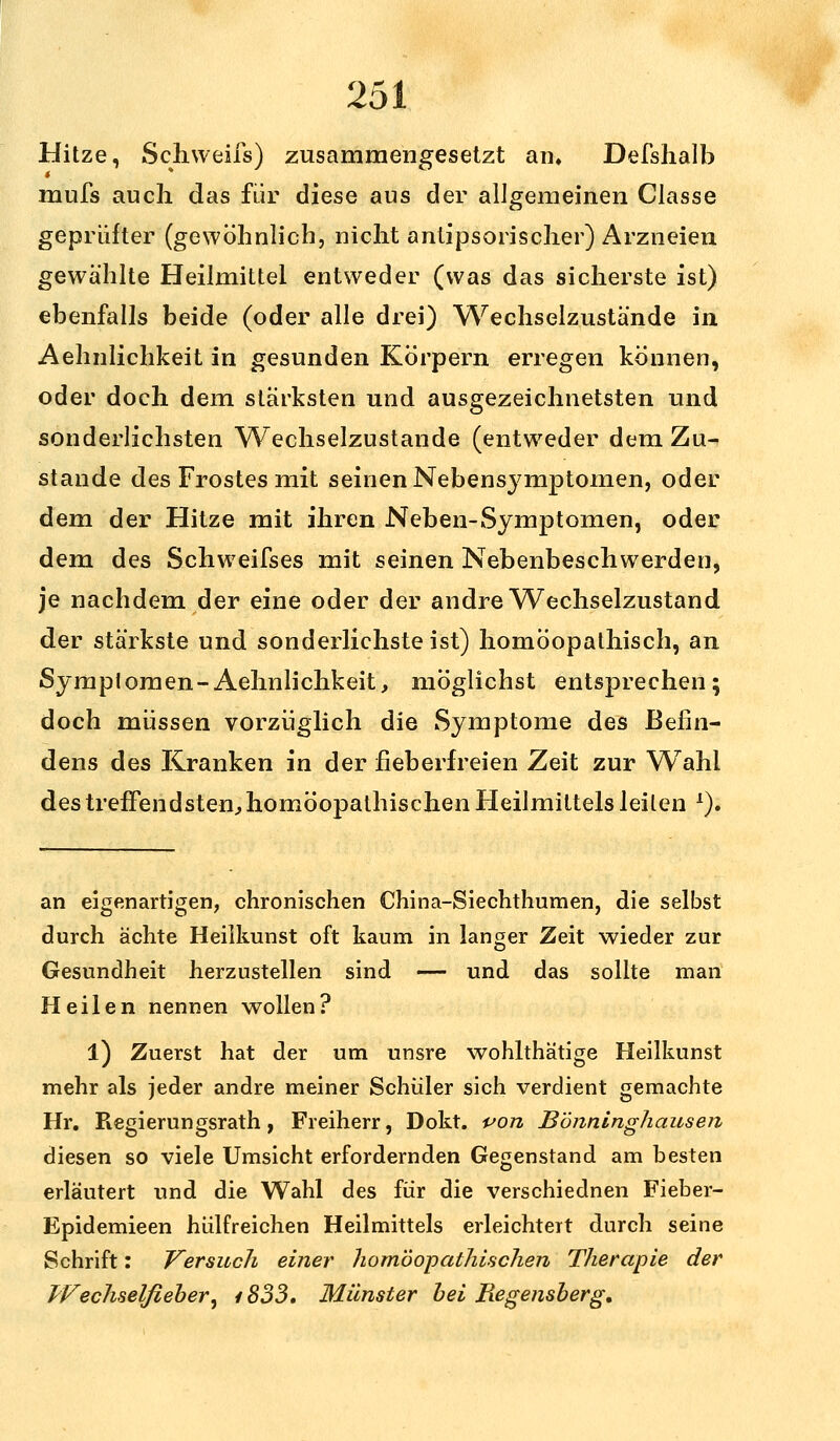 Hitze, Schweifs) zusammengesetzt an, Defshalb mufs auch das für diese aus der allgemeinen Classe geprüfter (gewöhnlich, nicht antipsorischer) Arzneien gewählte Heilmittel entweder (was das sicherste ist) ebenfalls beide (oder alle drei) Wechselzustände in Aehnlichkeit in gesunden Körpern erregen können, oder doch dem stärksten und ausgezeichnetsten und sonderlichsten Wechselzustande (entweder dem Zu- stande des Frostes mit seinen Nebensymptomen, oder dem der Hitze mit ihren Neben-Symptomen, oder dem des Schweifses mit seinen Nebenbeschwerden, je nachdem der eine oder der andre Wechselzustand der stärkste und sonderlichste ist) homöopathisch, an Symptomen-Aehnlichkeit, möglichst entsprechen; doch müssen vorzüglich die Symptome des Befin- dens des Kranken in der fieberfreien Zeit zur Wahl des treffendsten, homöopathischen Heilmittels leiten l). an eigenartigen, chronischen China-Siechthumen, die selbst durch ächte Heilkunst oft kaum in langer Zeit wieder zur Gesundheit herzustellen sind — und das sollte man Heilen nennen wollen? l) Zuerst hat der um unsre wohlthätige Heilkunst mehr als jeder andre meiner Schüler sich verdient gemachte Hr. Regierungsrath, Freiherr, Dokt. von Bönninghausen diesen so viele Umsicht erfordernden Gegenstand am besten erläutert und die Wahl des für die verschiednen Fieber- Epidemieen hülfreichen Heilmittels erleichtert durch seine Schrift: Versuch einer homöopathischen Therapie der Wechselfieber, 1833. Münster bei Hegensberg,