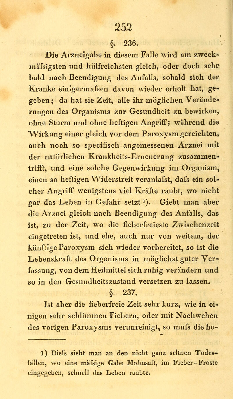 §. 236. Die Arzneigabe in diesem Falle wird am zweck« mäfsigsten und hülfreichsten gleich, oder doch sehr bald nach Beendigung des Anfalls, sobald sich der Kranke einigermafsen davon wieder erholt hat, ge- geben; da hat sie Zeit, alle ihr möglichen Verände- rungen des Organisms zur Gesundheit zu bewirken, ohne Sturm und ohne heftigen Angriff; während die Wirkung einer gleich vor dem Paroxysm gereichten, auch noch so specifisch angemessenen Arznei mit der natürlichen Krankheils-Erneuerung zusammen- trifft, und eine solche Gegenwirkung im Organism, einen so heftigen Widerstreit veranlafst, dafs ein sol- cher Angriff wenigstens viel Kräfte raubt, wo nicht gar das Leben in Gefahr setzt*). Giebt man aber die Arznei gleich nach Beendigung des Anfalls, das ist, zu der Zeit, wo die fieberfreieste Zwischenzeit eingetreten ist, und ehe, auch nur von weitem, der künftige Paroxysm sich wieder vorbereitet, so ist die Lebenskraft des Organisms in möglichst guter Ver- fassung, von dem Heilmittel sich ruhig verändern und so in den Gesundheitszustand versetzen zu lassen* §. 237. Ist aber die fieberfreie Zeit sehr kurz, wie in ei- nigen sehr schlimmen Fiebern, oder mit Nachwehen des vorigen Paroxysms verunreinigt, so mufs die ho- l) Diefs sieht man an den nicht ganz seltnen Todes- fällen, wo eine mäfsige Gabe Mohnsaft, im Fieber-Froste eingegeben, schnell das Leben raubte.