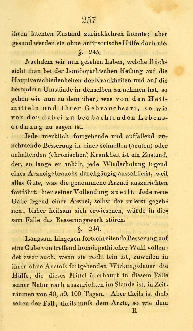 ihren latenten Zustand zurückkehren konnte; aber gesund werden sie ohne antipsorische Hülfe doch nie» §. 245. V Nachdem wir nun gesehen haben, welche Rück- sicht man bei der homöopathischen Heilung auf die Hauplverschiedenheiten der Krankheiten und auf die besondern Umstände in denselben zu nehmen hat, so gehen wir nun zu dem über, was von den Heil- mitteln und ihrer Gebrauchsart, so wie von der dabei zu beobachtenden Lebens- ordnung zu sagen ist» Jede merklich fortgehende und auffallend zu- nehmende Besserung in einer schnellen (acuten) oder anhaltenden (chronischen) Krankheit ist ein Zustand, der, so lange er anhält, jede Wiederholung irgend eines Arzneigebrauchs durchgängig ausschliefst, weil alles Gute, was die genommene Arznei auszurichten fortfährt, hier seiner Vollendung zuei lt. Jede neue Gabe irgend einer Arznei, selbst der zuletzt gegeb- nen, bisher heilsam sich erwiesenen, würde in die-; sem Falle das Besserungswerk stören. §. 246. Langsam hingegen fortschreitende Besserung auf eine Gabe von treffend homöopathischer Wahl vollen- det zwar auch, wenn sie recht fein ist, zuweilen in ihrer ohne Anstofs fortgehenden Wirkungsdauer die Hülfe, die dieses Mittel überhaupt in diesem Falle seiner Natur nach auszurichten im Stande ist, inZeit^ räumen von 40, 50, 100 Tagen. Aber theils ist diefs selten der Fall, theils mufs dem Arzte, so wie dem R