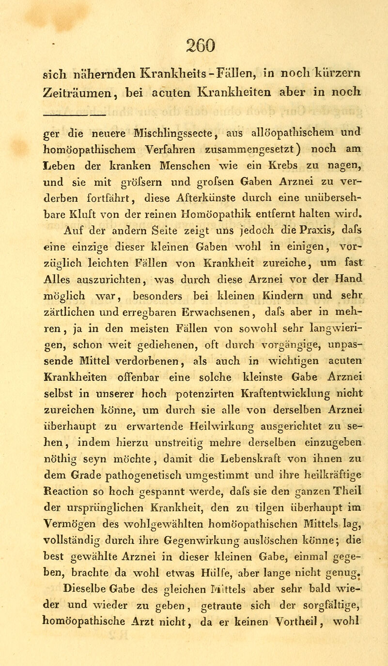 Zeiträumen, bei acuten Krankheiten aber in noch ger die neuere Mischlingssecte, aus allöopathischem und homöopathischem Verfahren zusammengesetzt) noch am Leben der kranken Menschen wie ein Krebs zu nagen, und sie mit grofsern und grofsen Gaben Arznei zu ver- derben fortfährt, diese Afterkünste durch eine unüberseh- bare Kluft von der reinen Homöopathik entfernt halten wird. Auf der andern Seite zeigt uns jedoch die Praxis, dafs eine einzige dieser kleinen Gaben wohl in einigen, vor- züglich leichten Fällen von Krankheit zureiche, um fast Alles auszurichten, was durch diese Arznei vor der Hand möglich war, besonders bei kleinen Kindern und sehr zärtlichen und erregbaren Erwachsenen, dafs aber in meh- ren , ja in den meisten Fällen von sowohl sehr langwieri- gen, schon weit gediehenen, oft durch vorgängige, unpas- sende Mittel verdorbenen, als auch in wichtigen acuten Krankheiten offenbar eine solche kleinste Gabe Arznei selbst in unserer hoch potenzirten Kraftentwicklung nicht zureichen könne, um durch sie alle von derselben Arznei überhaupt zu erwartende Heilwirkung ausgerichtet zu se- hen , indem hierzu unstreitig mehre derselben einzugeben nöthig seyn möchte , damit die Lebenskraft von ihnen zu dem Grade pathogenetisch umgestimmt und ihre heilkräftige Reaction so hoch gespannt werde, dafs sie den ganzen Theil der ursprünglichen Krankheit, den zu tilgen überhaupt im Vermögen des wohlgewählten homöopathischen Mittels lag, vollständig durch ihre Gegenwirkung auslöschen könne; die best gewählte Arznei in dieser kleinen Gabe, einmal gege- ben, brachte da wTohl etwas Hülfe, aber lange nicht genug. Dieselbe Gabe des gleichen Mittels aber sehr bald w7ie- der und wieder zu geben, getraute sich der sorgfältige, homöopathische Arzt nicht, da er keinen Vortheil, wohl