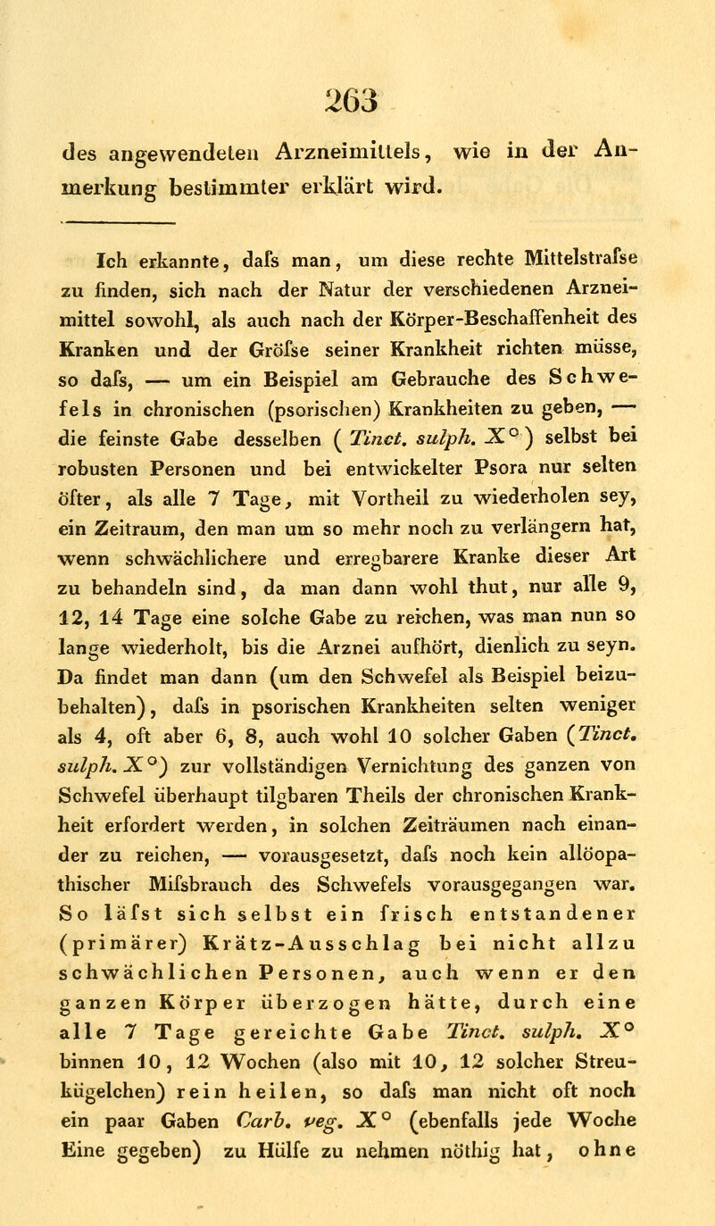 des angewendeten Arzneimittels, wie in der An- merkung bestimmter erklärt wird. Ich erkannte, dafs man, um diese rechte Mittelstrafse zu finden, sich nach der Natur der verschiedenen Arznei- mittel sowohl, als auch nach der Körper-Beschaffenheit des Kranken und der Gröfse seiner Krankheit richten müsse, so dafs, — um ein Beispiel am Gebrauche des Schwe- fels in chronischen (psorischen) Krankheiten zu geben, — die feinste Gabe desselben (Tinct. sulph. 1°) selbst bei robusten Personen und bei entwickelter Psora nur selten Öfter, als alle 7 Tage, mit Vortheil zu wiederholen sey, ein Zeitraum, den man um so mehr noch zu verlängern hat, wenn schwächlichere und erregbarere Kranke dieser Art zu behandeln sind, da man dann wohl thut, nur alle 9, 12, 14 Tage eine solche Gabe zu reichen, was man nun so lange wiederholt, bis die Arznei aufhört, dienlich zu seyn. Da findet man dann (um den Schwefel als Beispiel beizu- behalten), dafs in psorischen Krankheiten selten weniger als 4, oft aber 6, 8, auch wohl 10 solcher Gaben (Tinct. sulph. J°) zur vollständigen Vernichtung des ganzen von Schwefel überhaupt tilgbaren Theils der chronischen Krank- heit erfordert werden, in solchen Zeiträumen nach einan- der zu reichen, — vorausgesetzt, dafs noch kein allöopa- thischer Mifsbrauch des Schwefels vorausgegangen war. So läfst sich selbst ein frisch entstandener (primärer) Kr ätz-A uss chla g bei nicht allzu schwächlichen Personen, auch wenn er den ganzen Körper überzogen hätte, durch eine alle 7 Tage gereichte Gabe Tinct. sulph. X° binnen 10, 12 Wochen (also mit 10, 12 solcher Streu- kügelchen) rein heilen, so dafs man nicht oft noch ein paar Gaben Carb. peg. X° (ebenfalls jede Woche Eine gegeben) zu Hülfe zu nehmen nöthig hat, ohne